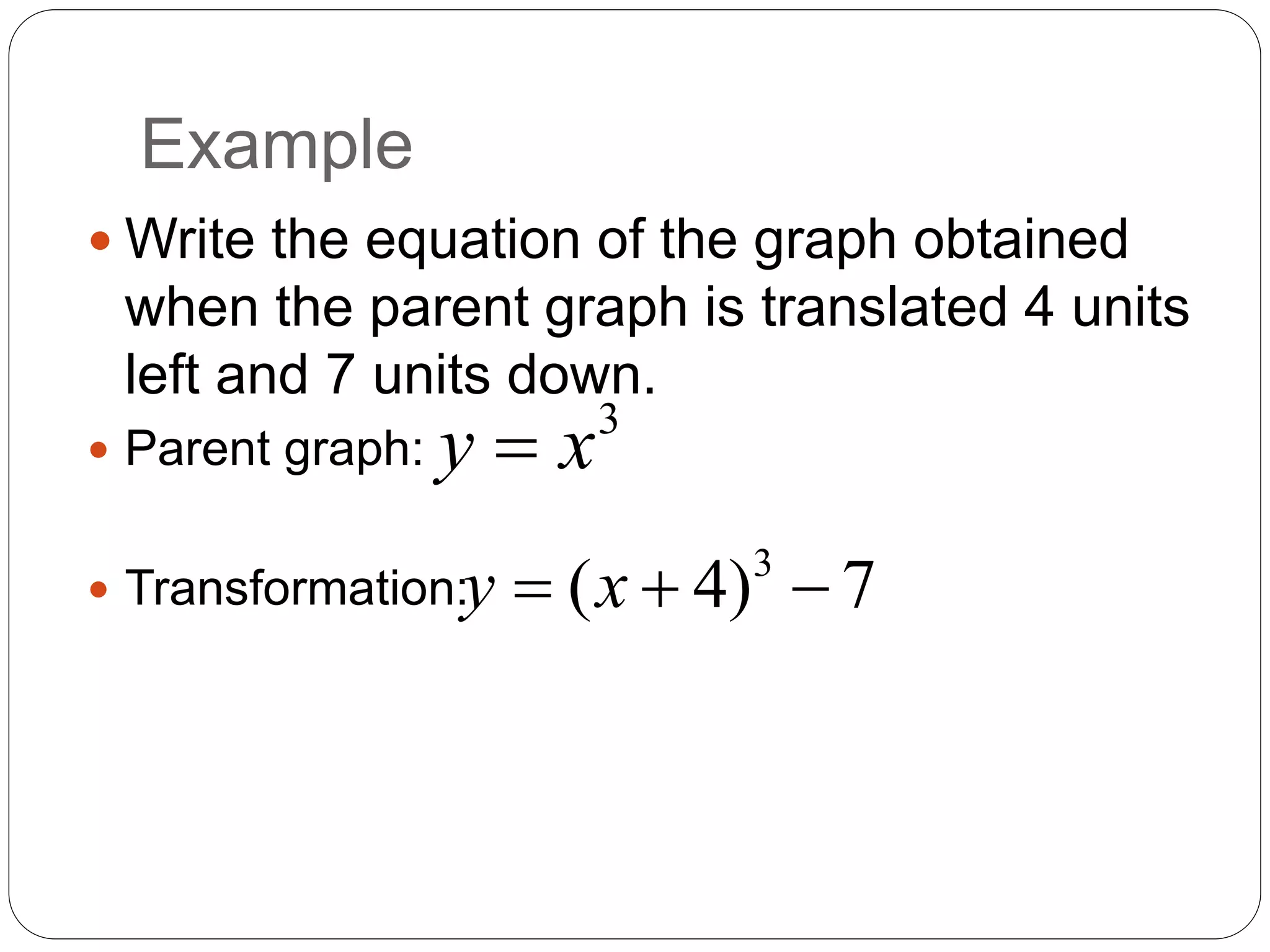 Example
 Write the equation of the graph obtained
when the parent graph is translated 4 units
left and 7 units down.
 Parent graph:
 Transformation:
3
y x

3
( 4) 7
y x
  
 