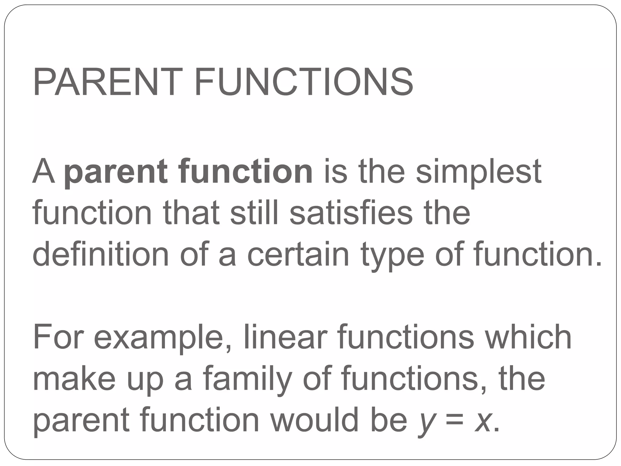 PARENT FUNCTIONS
A parent function is the simplest
function that still satisfies the
definition of a certain type of function.
For example, linear functions which
make up a family of functions, the
parent function would be y = x.
 