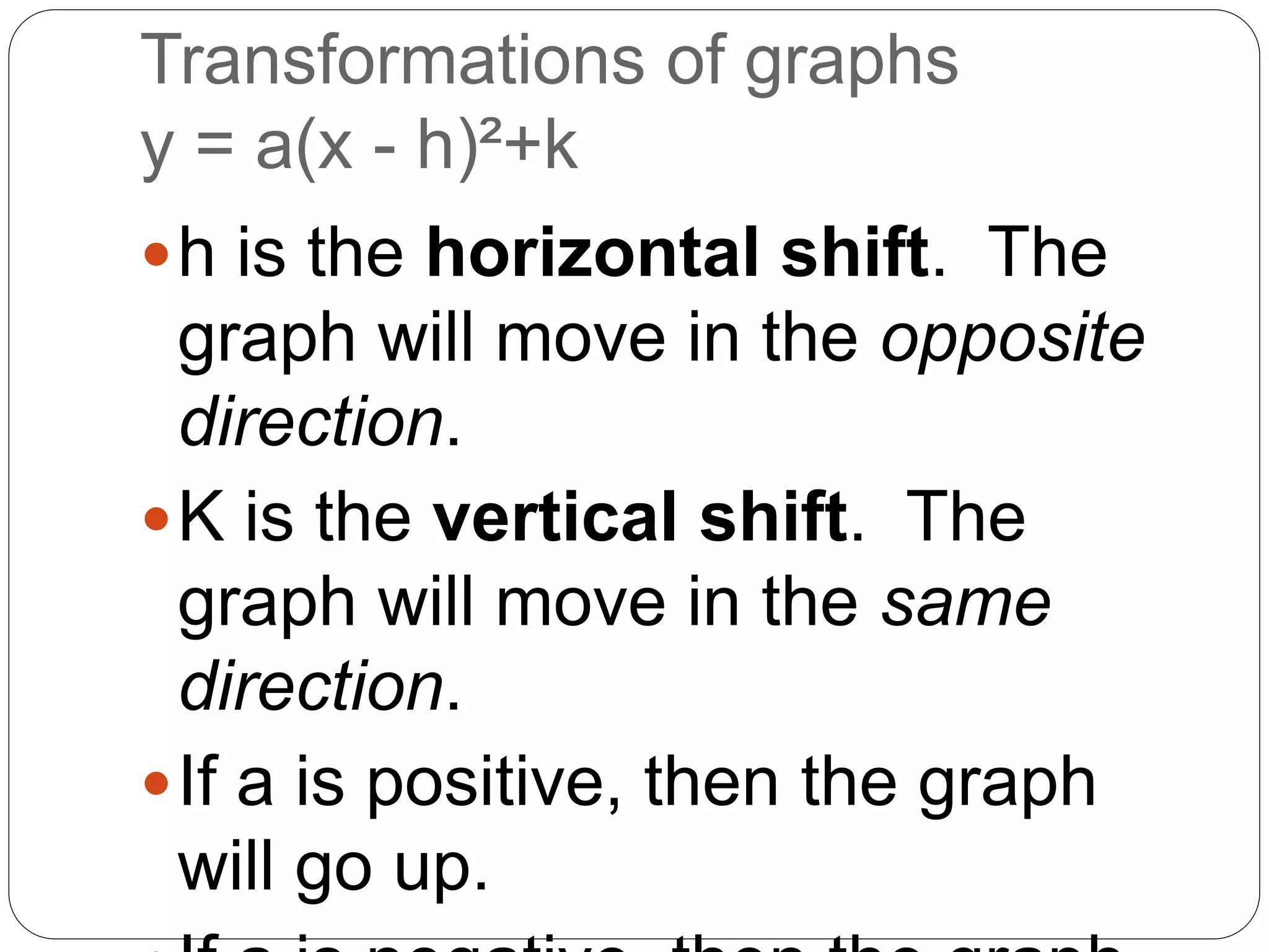 Transformations of graphs
y = a(x - h)²+k
h is the horizontal shift. The
graph will move in the opposite
direction.
K is the vertical shift. The
graph will move in the same
direction.
If a is positive, then the graph
will go up.
 