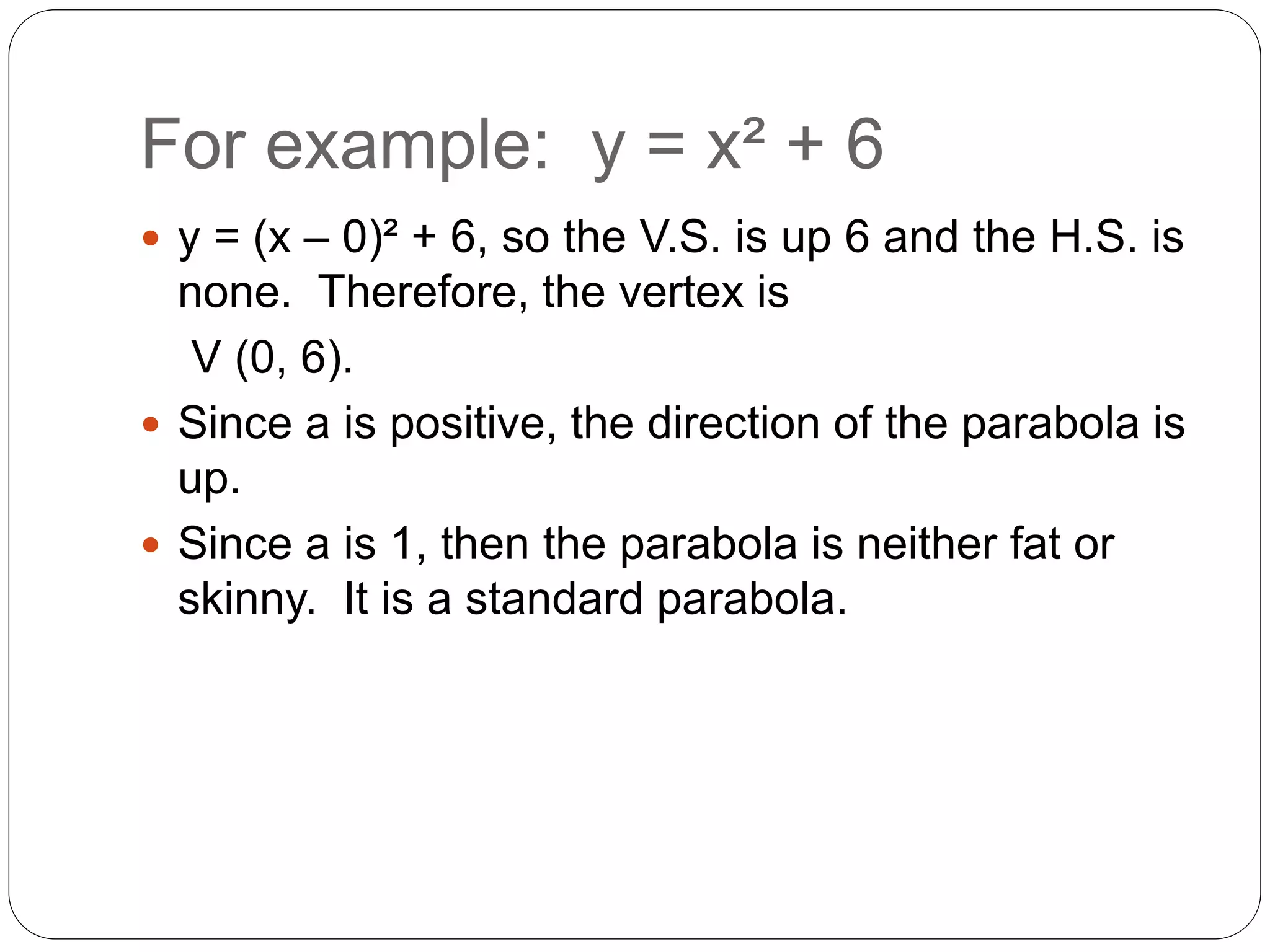 For example: y = x² + 6
 y = (x – 0)² + 6, so the V.S. is up 6 and the H.S. is
none. Therefore, the vertex is
V (0, 6).
 Since a is positive, the direction of the parabola is
up.
 Since a is 1, then the parabola is neither fat or
skinny. It is a standard parabola.
 