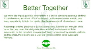 Better Together
We know the impact parental involvement in a child’s schooling can have and that
it contributes no less than 10% of variation in achievement so we want to take
every opportunity to build the relationship between school, students and home.
Reporting students’ progress to parents annually is statutory but we want to do
more than just meet that obligation. Here at SBAS we believe that if the
information on the reports is accurate and timely, understood by parents, children
and teachers, then reports are a vital tool to help children to be successful
learners.
 