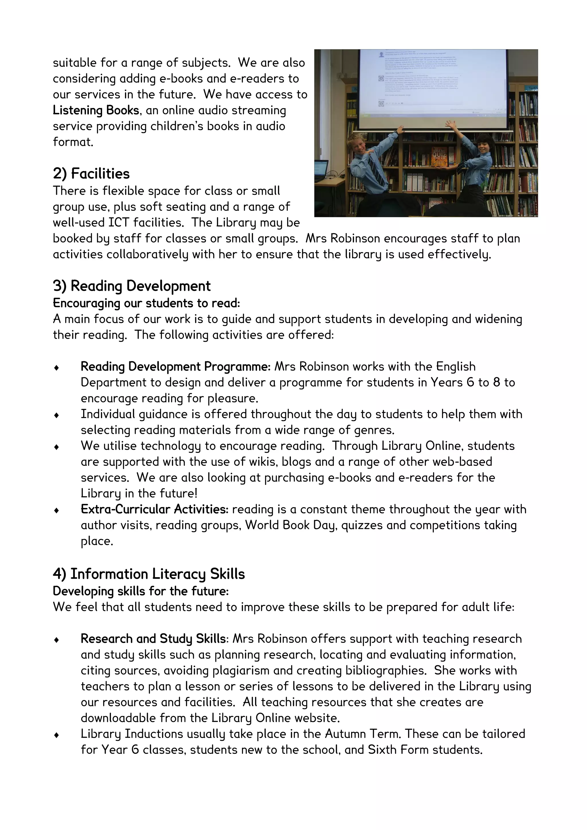 suitable for a range of subjects. We are also
considering adding e-books and e-readers to
our services in the future. We have access to
Listening Books, an online audio streaming
service providing children’s books in audio
format.

2) Facilities
There is flexible space for class or small
group use, plus soft seating and a range of
well-used ICT facilities. The Library may be
booked by staff for classes or small groups. Mrs Robinson encourages staff to plan
activities collaboratively with her to ensure that the library is used effectively.

3) Reading Development
Encouraging our students to read:
A main focus of our work is to guide and support students in developing and widening
their reading. The following activities are offered:

     Reading Development Programme: Mrs Robinson works with the English
     Department to design and deliver a programme for students in Years 6 to 8 to
     encourage reading for pleasure.
     Individual guidance is offered throughout the day to students to help them with
     selecting reading materials from a wide range of genres.
     We utilise technology to encourage reading. Through Library Online, students
     are supported with the use of wikis, blogs and a range of other web-based
     services. We are also looking at purchasing e-books and e-readers for the
     Library in the future!
     Extra-Curricular Activities: reading is a constant theme throughout the year with
     author visits, reading groups, World Book Day, quizzes and competitions taking
     place.

4) Information Literacy Skills
Developing skills for the future:
We feel that all students need to improve these skills to be prepared for adult life:

     Research and Study Skills: Mrs Robinson offers support with teaching research
     and study skills such as planning research, locating and evaluating information,
     citing sources, avoiding plagiarism and creating bibliographies. She works with
     teachers to plan a lesson or series of lessons to be delivered in the Library using
     our resources and facilities. All teaching resources that she creates are
     downloadable from the Library Online website.
     Library Inductions usually take place in the Autumn Term. These can be tailored
     for Year 6 classes, students new to the school, and Sixth Form students.
 