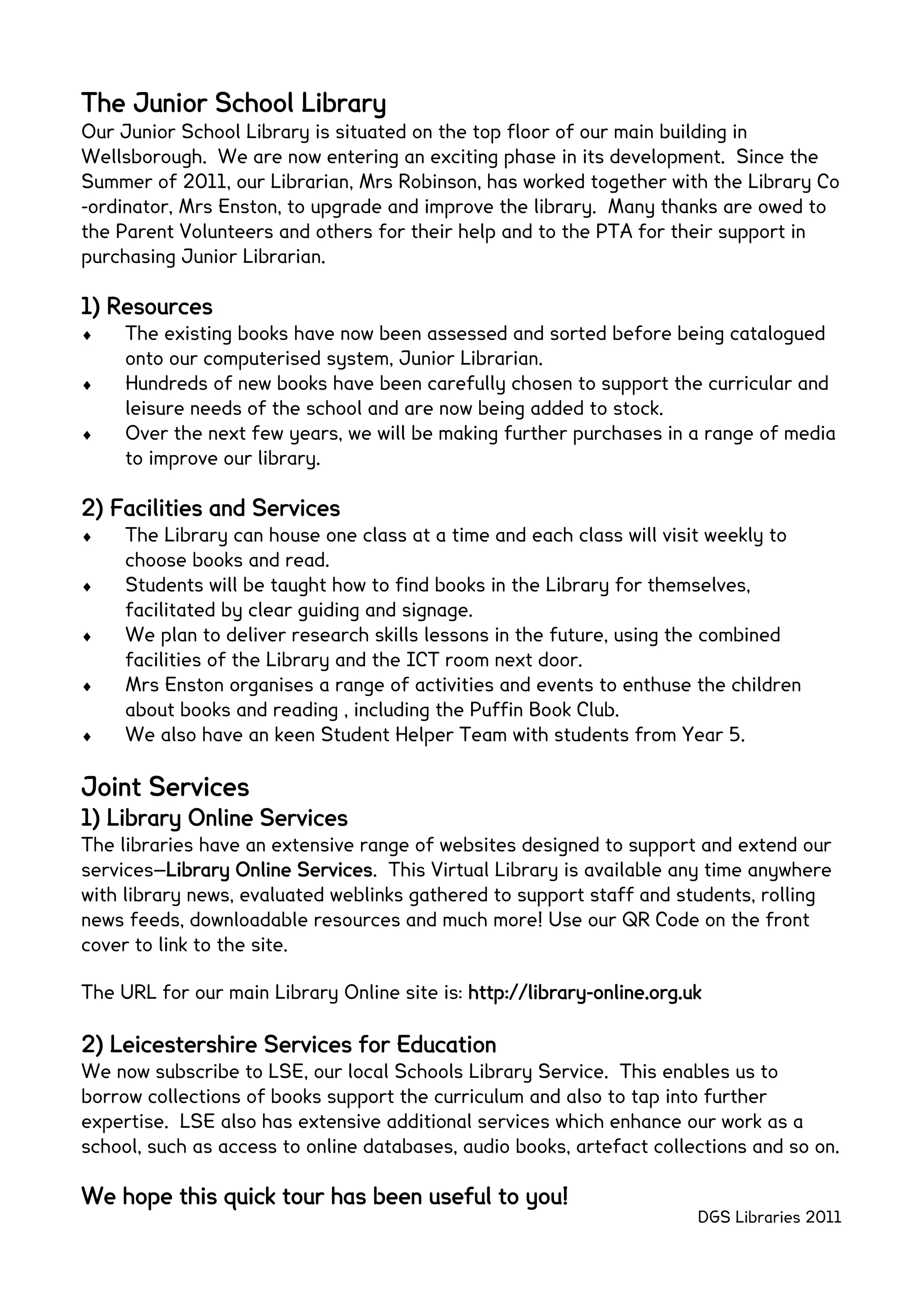 The Junior School Library
Our Junior School Library is situated on the top floor of our main building in
Wellsborough. We are now entering an exciting phase in its development. Since the
Summer of 2011, our Librarian, Mrs Robinson, has worked together with the Library Co
-ordinator, Mrs Enston, to upgrade and improve the library. Many thanks are owed to
the Parent Volunteers and others for their help and to the PTA for their support in
purchasing Junior Librarian.

1) Resources
     The existing books have now been assessed and sorted before being catalogued
     onto our computerised system, Junior Librarian.
     Hundreds of new books have been carefully chosen to support the curricular and
     leisure needs of the school and are now being added to stock.
     Over the next few years, we will be making further purchases in a range of media
     to improve our library.

2) Facilities and Services
     The Library can house one class at a time and each class will visit weekly to
     choose books and read.
     Students will be taught how to find books in the Library for themselves,
     facilitated by clear guiding and signage.
     We plan to deliver research skills lessons in the future, using the combined
     facilities of the Library and the ICT room next door.
     Mrs Enston organises a range of activities and events to enthuse the children
     about books and reading , including the Puffin Book Club.
     We also have an keen Student Helper Team with students from Year 5.

Joint Services
1) Library Online Services
The libraries have an extensive range of websites designed to support and extend our
services—Library Online Services. This Virtual Library is available any time anywhere
with library news, evaluated weblinks gathered to support staff and students, rolling
news feeds, downloadable resources and much more! Use our QR Code on the front
cover to link to the site.

The URL for our main Library Online site is: http://library-online.org.uk

2) Leicestershire Services for Education
We now subscribe to LSE, our local Schools Library Service. This enables us to
borrow collections of books support the curriculum and also to tap into further
expertise. LSE also has extensive additional services which enhance our work as a
school, such as access to online databases, audio books, artefact collections and so on.

We hope this quick tour has been useful to you!
                                                                        DGS Libraries 2011
 