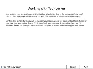 Viewing Evaluations
Evaluations are a critical part of the development process. With just a few clicks, ClubSportal allows
coaches to create Evaluations for each player and share them directly through the system.
When a coach creates an evaluation for you or your player, you will receive an email notification,
letting you know that a new evaluation is available for your review. To view the evaluation:
2. In the Received pane, there
will be a list of all of your
Evaluations sorted by date
and showing the creator of
the Evaluation.
3. Click on the Evaluation you
wish to view, and that
Evaluation will be displayed.
1. Log in to
ClubSportal, and
select
“Evaluations”
from the
Navigation Pane.
 
