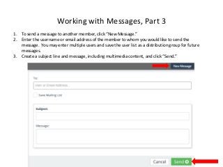 Working with Messages, Part 3
1. To send a message to another member, click “New Message.”
2. Enter the username or email address of the member to whom you would like to send the
message. You may enter multiple users and save the user list as a distribution group for future
messages.
3. Create a subject line and message, including multimedia content, and click “Send.”
 