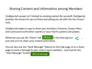 Sharing Content and Information among Members
ClubSportal’s power isn’t limited to creating content for yourself; ClubSportal
provides the means for you to Share everything you do with the rest of your
club.
ClubSportal makes it easy to share your Activities, Practices, Season Plans
and Curriculums with other coaches or your Team’s parents and players.
Wherever you see the “Share” link or the Sharing icon ,
just click on it to share your content with others.
You can also use the “Send Message” feature on the Club page or on a Team
page to send a message to your club or team members. Just look for the
“Send Message” button .
 
