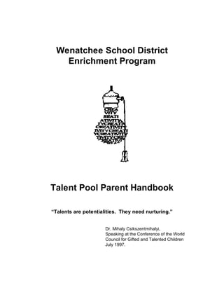 Wenatchee School District
Enrichment Program

Talent Pool Parent Handbook
“Talents are potentialities. They need nurturing.”
Dr. Mihaly Csikszentmihalyi,
Speaking at the Conference of the World
Council for Gifted and Talented Children
July 1997.

 