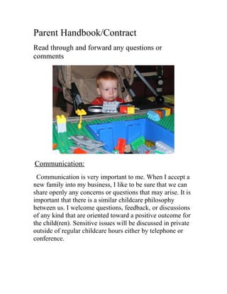 Parent Handbook/Contract
Read through and forward any questions or
comments
Communication:
Communication is very important to me. When I accept a
new family into my business, I like to be sure that we can
share openly any concerns or questions that may arise. It is
important that there is a similar childcare philosophy
between us. I welcome questions, feedback, or discussions
of any kind that are oriented toward a positive outcome for
the child(ren). Sensitive issues will be discussed in private
outside of regular childcare hours either by telephone or
conference.
 