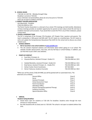 1. SCHOOL HOURS
7:50 A.M. to 2:20 P.M. – Monday through Friday
Breakfast is served at 7:30 A.M.
If your child does not eat breakfast, please do not arrive prior to 7:50 A.M.
Doors do not open to children until then.
2. PARENT TEACHER ASSOCIATION
Ann Mammoliti - President
(718) 234-4940 Ext 1521
The Parent Teacher Association is a vital part of our school. PTA meetings are held monthly. Attendance
at these meetings provides an excellent opportunity for parents to learn about school life and how to
establish improved communication. If you would like to assist the PTA in any of their endeavors, please
contact them.
3. SCHOOL LEADERSHIP TEAM
The SLT is comprised of the Principal, PTA President, UFT Chapter Chair, teachers and parents. The
team’s composition is 50% parent and 50% staff. The SLT meets on a monthly basis. The SLT meets to
write and update the Comprehensive Educational Plan (CEP) for the school and to discuss any school
related issues.
• SCHOOL WEBSITE:
• We’ve launched a new school website at www.psis226.com
• This site contains important statistics and information about what’s going on in our school. The
calendar includes special events, class trips, and any half days or school holidays. In addition, you
can find links to your child’s class websites.
• POINTS OF CONTACT
• Evan Klein, Principal, I.A. 718-234-4940
• Hrysoula Niarhos, Assistant Principal - Grades 3-5 718-234-4940 ext. 3221
• Soledad Montañes, Assistant Principal - Grades 6-8 718-234-4940 ext. 4111
• Brad Hyman, Assistant Principal, I.A. - Grades PK-2 718-234-4940 ext. 1241
• Ashley Frankel, Parent Coordinator, 347-563-4658
• Denise Tsekouras, Guidance Counselor 718-234-4940 ext. 4612
*When you call the school, (718) 234-4940, you will be greeted with an automated menu. The
extensions are as follows:
General Office Press 0
Nurse Press 1
Assistant Principals Press 2
School Assessment Team Press 3
Parent Coordinator Press 4
Attendance Office Press 5
Physical Therapy/Occupational Therapy Press 6
Guidance Counselor Press 7
Special Education Office Press 8
• ARRIVAL
Students Eating Breakfast:
• School doors open for students at 7:30 A.M. for breakfast. Students enter through the main
entrance or ramp entrance.
• No child should be left at school prior to 7:30 A.M. The school is not open to students before that
time.
4
 