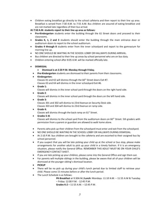 • Children eating breakfast go directly to the school cafeteria and then report to their line up area.
Breakfast is served from 7:30 A.M. to 7:55 A.M. Bus children are assured of eating breakfast and
are not marked late regardless of their bus arrival.
At 7:50 A.M. students report to their line up area as follows:
• Pre-Kindergarten students enter the building through the 61 Street doors and proceed to their
classrooms.
• Grades K, 1, 2 and 3 students should enter the building through the main entrance door or
auditorium doors to report to the school auditorium.
• Grades 4 through 8 students enter from the inner schoolyard and report to the gymnasium for
morning line up.
• NO ONE SHOULD BE WAITING IN THE SCHOOL LOBBY OR HALLWAYS DURING ARRIVAL.
• Bus children are directed to their line up areas by school personnel who are on bus duty.
• Children entering school after 8:05 A.M. will be marked officially late.
• DISMISSAL
• Dismissal is at 2:20 P.M. Monday through Friday.
• Pre-Kindergarten students are dismissed to their parents from their classrooms.
• Kindergarten:
Classes K1 and K2 will dismiss through the 60th
Street doors Exit #7.
Classes K3 and K4 will dismiss in the inner schoolyard Exit #6.
• Grade 1:
Classes will dismiss in the inner school yard through the doors on the right hand side.
• Grade 2:
Classes will dismiss in the inner school yard through the doors on the left hand side.
• Grade 3:
Classes 301 and 302 will dismiss to 23rd Avenue on Security Desk side.
Classes 303 and 304 will dismiss to 23rd Avenue on ramp side.
• Grade 4:
Classes will dismiss through the back ramp on 61st
Street.
• Grades 5–8:
Classes will dismiss to the school yard from the auditorium doors on 60th
Street. 5th graders with
permission from a parent or guardian are allowed to walk home alone.
• Parents who pick up their children from the schoolyard must enter and exit from the schoolyard.
• NO ONE SHOULD BE WAITING IN THE SCHOOL LOBBY OR HALLWAYS DURING DISMISSAL.
• At 2:10 P.M. bus children are brought to the cafeteria and are escorted to their assigned bus by
school personnel.
• If you suspect that you will be late picking your child up at the school or bus stop, please make
arrangements for another adult to pick up your child in a timely fashion. If it is an emergency
situation, please notify the General Office. REMEMBER THIS ADULT MUST BE ON YOUR CHILD’S
EMERGENCY CONTACT SHEET.
• If you are late picking up your children, please come into the General Office and sign them out.
• For parents will multiple siblings in the building, please be aware that all of your children will be
dismissed at the younger sibling’s dismissal location.
• PICKUP
• There will be no pick up during your child’s lunch period due to limited staff to retrieve your
child. Please come 15 minutes before or after the lunch period.
• The Lunch Schedule is as follows:
PK-Breakfast at 9:30A.M./Lunch: Mondays: 11:10 A.M. – 11:55 A.M & Tuesday
– Friday: 12:00 P.M. - 12:45 P.M.
Grades K-2 – 11:55 A.M. – 12:45 P.M.
5
 