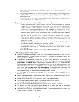 please send a note to the teacher explaining the reason for the absence. Vacations are not
excused absences.
• Excessive absences will result in contact by the school, meetings with the Guidance Counselor
or a School Administrator, and/or a visit to your home by the NYC Department of Education
Attendance Teacher.
• We strongly urge you to schedule your child’s doctor and dental appointments after school
hours since this is disruptive to their school day.
• Things families can do to ensure that their children are in school and learning:
1. Make academics a priority. Let your children know that you expect them to go to school
every day and do their best while there. At this stage in their lives, learning should be their
number one “job.” Granted, there are occasional sick days, but young, healthy children
rarely need to miss more than a few days each year. Talk about the consequences of missing
school in terms that will hit home for them (For example, having to make up missed work,
needing to attend remedial classes, missing out on after school sports and clubs or time with
friends.)
2. Help your child get organized. Create a space in your home for them to store backpacks,
coats, sneakers and other supplies. Develop a routine where you pack their snacks and
lunches the night before. This will make mornings less hectic and help your children get out
of the house on time.
3. Getting organized can also help create a calmer atmosphere at home, leading to better
attitudes and openness to learning when they arrive to school.
4. Set reasonable bedtimes. On average, children need about nine hours of sleep to be healthy
and alert. Again, set routines for a smooth transition so your child gets to bed at the same
time each night.
Remember: Your child’s academic success begins with good attendance!
• BREAKFAST, SNACK AND LUNCH POLICY
• Breakfast is served from 7:30 A.M. – 7:55 A.M. if you wish for your children to have breakfast
please make sure they arrive at 7:30 A.M. All children are entitled to free breakfast. Breakfast will
not be served after 7:55 A.M.
• In September, you will receive an application for school lunch. Whether or not you think you
qualify or need Food Services, you MUST return the signed form for your child. You are encouraged
to fill out the Lunch Form online. A message was sent home with your June report card with
instructions. We need a form for every family, whether your child has hot lunch or cold lunch. This
information determines Title 1 funding for the school, which is highly important to supporting
many school programs. Every family must submit a form. Instructions on how to complete the
form are included with the form. If you do not qualify for free lunch, hot lunch can be purchased.
Prices and information will be distributed during the first week of school.
• If a child forgets his/her lunch, an emergency lunch will be provided and may be paid for on the
following day.
• Healthy lunch is encouraged. Do not over-do it with snacks or treats because the children will eat
the snacks and not the sandwich.
• Healthy snacks include: fruit, cut up vegetables, cheese sticks and granola bars.
• NO GLASS BOTTLES, NO SODA or SHARP UTENSILS, INCLUDING PLASTIC KNIVES.
• If something needs to be cut up, please cut it at home.
• We encourage children to have soft lunch boxes with their name or brown paper bags.
• The kitchen staff does their best to try to adhere to the menu, but, due to unforeseen
circumstances, they may have to deviate from time to time.
• All students eating breakfast and lunch are monitored by a computerized program, and parents will
receive billing for meals that are not paid for.
7
 