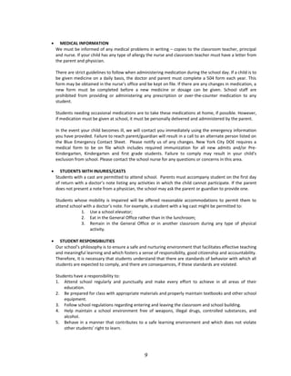 • MEDICAL INFORMATION
We must be informed of any medical problems in writing – copies to the classroom teacher, principal
and nurse. If your child has any type of allergy the nurse and classroom teacher must have a letter from
the parent and physician.
There are strict guidelines to follow when administering medication during the school day. If a child is to
be given medicine on a daily basis, the doctor and parent must complete a 504 form each year. This
form may be obtained in the nurse’s office and be kept on file. If there are any changes in medication, a
new form must be completed before a new medicine or dosage can be given. School staff are
prohibited from providing or administering any prescription or over-the-counter medication to any
student.
Students needing occasional medications are to take these medications at home, if possible. However,
if medication must be given at school, it must be personally delivered and administered by the parent.
In the event your child becomes ill, we will contact you immediately using the emergency information
you have provided. Failure to reach parent/guardian will result in a call to an alternate person listed on
the Blue Emergency Contact Sheet. Please notify us of any changes. New York City DOE requires a
medical form to be on file which includes required immunization for all new admits and/or Pre-
Kindergarten, Kindergarten and first grade students. Failure to comply may result in your child’s
exclusion from school. Please contact the school nurse for any questions or concerns in this area.
• STUDENTS WITH INJURIES/CASTS
Students with a cast are permitted to attend school. Parents must accompany student on the first day
of return with a doctor’s note listing any activities in which the child cannot participate. If the parent
does not present a note from a physician, the school may ask the parent or guardian to provide one.
Students whose mobility is impaired will be offered reasonable accommodations to permit them to
attend school with a doctor’s note. For example, a student with a leg cast might be permitted to:
1. Use a school elevator;
2. Eat in the General Office rather than in the lunchroom;
3. Remain in the General Office or in another classroom during any type of physical
activity.
• STUDENT RESPONSIBILITIES
Our school’s philosophy is to ensure a safe and nurturing environment that facilitates effective teaching
and meaningful learning and which fosters a sense of responsibility, good citizenship and accountability.
Therefore, it is necessary that students understand that there are standards of behavior with which all
students are expected to comply, and there are consequences, if these standards are violated.
Students have a responsibility to:
1. Attend school regularly and punctually and make every effort to achieve in all areas of their
education.
2. Be prepared for class with appropriate materials and properly maintain textbooks and other school
equipment.
3. Follow school regulations regarding entering and leaving the classroom and school building.
4. Help maintain a school environment free of weapons, illegal drugs, controlled substances, and
alcohol.
5. Behave in a manner that contributes to a safe learning environment and which does not violate
other students’ right to learn.
9
 