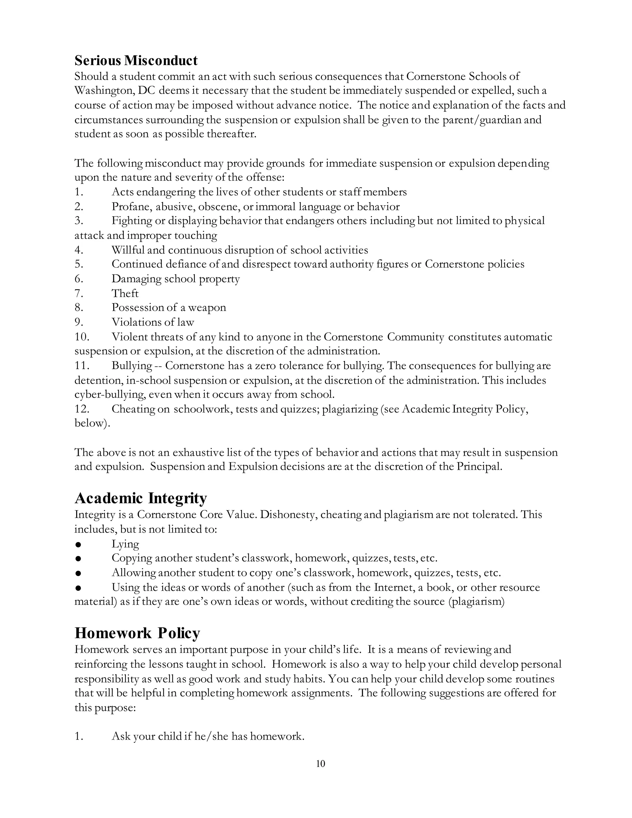 10
Serious Misconduct
Should a student commit an act with such serious consequences that Cornerstone Schools of
Washington, DC deems it necessary that the student be immediately suspended or expelled, such a
course of action may be imposed without advance notice. The notice and explanation of the facts and
circumstances surrounding the suspension or expulsion shall be given to the parent/guardian and
student as soon as possible thereafter.
The following misconduct may provide grounds for immediate suspension or expulsion depending
upon the nature and severity of the offense:
1. Acts endangering the lives of other students or staff members
2. Profane, abusive, obscene, or immoral language or behavior
3. Fighting or displaying behavior that endangers others including but not limited to physical
attack and improper touching
4. Willful and continuous disruption of school activities
5. Continued defiance of and disrespect toward authority figures or Cornerstone policies
6. Damaging school property
7. Theft
8. Possession of a weapon
9. Violations of law
10. Violent threats of any kind to anyone in the Cornerstone Community constitutes automatic
suspension or expulsion, at the discretion of the administration.
11. Bullying -- Cornerstone has a zero tolerance for bullying. The consequences for bullying are
detention, in-school suspension or expulsion, at the discretion of the administration. This includes
cyber-bullying, even when it occurs away from school.
12. Cheating on schoolwork, tests and quizzes; plagiarizing (see AcademicIntegrity Policy,
below).
The above is not an exhaustive list of the types of behavior and actions that may result in suspension
and expulsion. Suspension and Expulsion decisions are at the discretion of the Principal.
Academic Integrity
Integrity is a Cornerstone Core Value. Dishonesty, cheating and plagiarism are not tolerated. This
includes, but is not limited to:
● Lying
● Copying another student’s classwork, homework, quizzes, tests, etc.
● Allowing another student to copy one’s classwork, homework, quizzes, tests, etc.
● Using the ideas or words of another (such as from the Internet, a book, or other resource
material) as if they are one’s own ideas or words, without crediting the source (plagiarism)
Homework Policy
Homework serves an important purpose in your child’s life. It is a means of reviewing and
reinforcing the lessons taught in school. Homework is also a way to help your child develop personal
responsibility as well as good work and study habits. You can help your child develop some routines
that will be helpful in completing homework assignments. The following suggestions are offered for
this purpose:
1. Ask your child if he/she has homework.
 