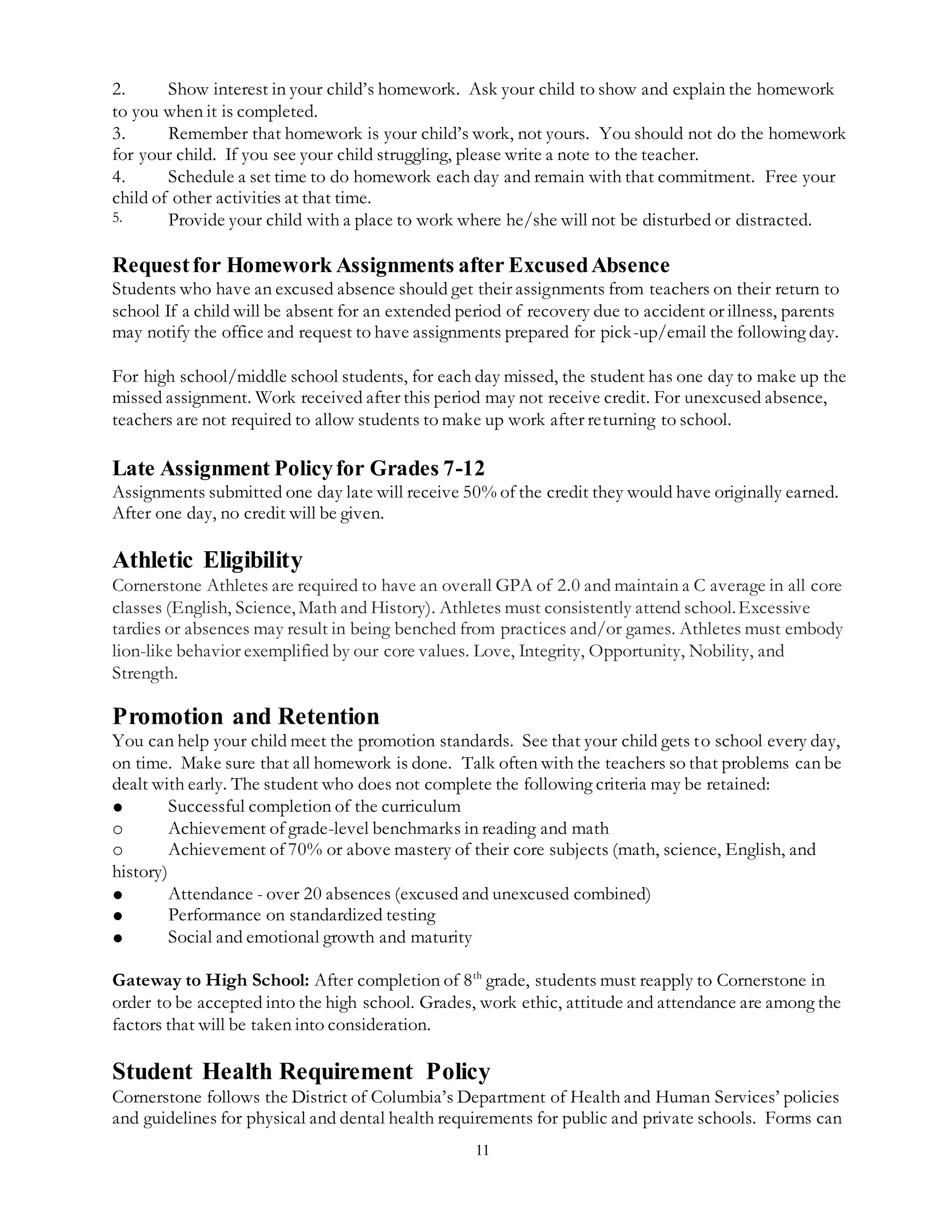 11
2. Show interest in your child’s homework. Ask your child to show and explain the homework
to you when it is completed.
3. Remember that homework is your child’s work, not yours. You should not do the homework
for your child. If you see your child struggling, please write a note to the teacher.
4. Schedule a set time to do homework each day and remain with that commitment. Free your
child of other activities at that time.
5. Provide your child with a place to work where he/she will not be disturbed or distracted.
Requestfor Homework Assignments after ExcusedAbsence
Students who have an excused absence should get their assignments from teachers on their return to
school If a child will be absent for an extended period of recovery due to accident or illness, parents
may notify the office and request to have assignments prepared for pick-up/email the following day.
For high school/middle school students, for each day missed, the student has one day to make up the
missed assignment. Work received after this period may not receive credit. For unexcused absence,
teachers are not required to allow students to make up work after returning to school.
Late Assignment Policyfor Grades 7-12
Assignments submitted one day late will receive 50% of the credit they would have originally earned.
After one day, no credit will be given.
Athletic Eligibility
Cornerstone Athletes are required to have an overall GPA of 2.0 and maintain a C average in all core
classes (English, Science, Math and History). Athletes must consistently attend school.Excessive
tardies or absences may result in being benched from practices and/or games. Athletes must embody
lion-like behavior exemplified by our core values. Love, Integrity, Opportunity, Nobility, and
Strength.
Promotion and Retention
You can help your child meet the promotion standards. See that your child gets to school every day,
on time. Make sure that all homework is done. Talk often with the teachers so that problems can be
dealt with early. The student who does not complete the following criteria may be retained:
● Successful completion of the curriculum
o Achievement of grade-level benchmarks in reading and math
o Achievement of 70% or above mastery of their core subjects (math, science, English, and
history)
● Attendance - over 20 absences (excused and unexcused combined)
● Performance on standardized testing
● Social and emotional growth and maturity
Gateway to High School: After completion of 8th
grade, students must reapply to Cornerstone in
order to be accepted into the high school. Grades, work ethic, attitude and attendance are among the
factors that will be taken into consideration.
Student Health Requirement Policy
Cornerstone follows the District of Columbia’s Department of Health and Human Services’ policies
and guidelines for physical and dental health requirements for public and private schools. Forms can
 
