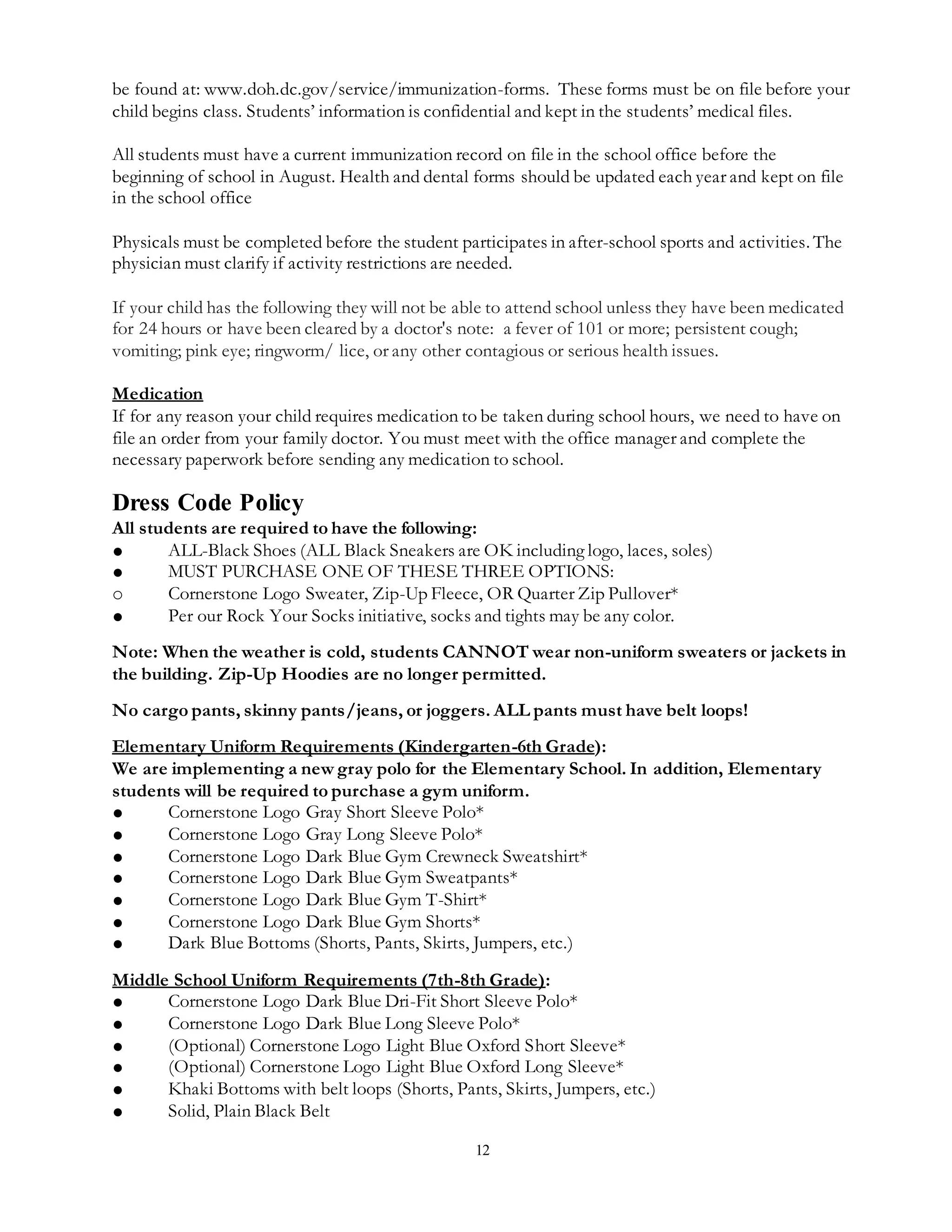 12
be found at: www.doh.dc.gov/service/immunization-forms. These forms must be on file before your
child begins class. Students’ information is confidential and kept in the students’ medical files.
All students must have a current immunization record on file in the school office before the
beginning of school in August. Health and dental forms should be updated each year and kept on file
in the school office
Physicals must be completed before the student participates in after-school sports and activities. The
physician must clarify if activity restrictions are needed.
If your child has the following they will not be able to attend school unless they have been medicated
for 24 hours or have been cleared by a doctor's note: a fever of 101 or more; persistent cough;
vomiting; pink eye; ringworm/ lice, or any other contagious or serious health issues.
Medication
If for any reason your child requires medication to be taken during school hours, we need to have on
file an order from your family doctor. You must meet with the office manager and complete the
necessary paperwork before sending any medication to school.
Dress Code Policy
All students are required to have the following:
● ALL-Black Shoes (ALL Black Sneakers are OK including logo, laces, soles)
● MUST PURCHASE ONE OF THESE THREE OPTIONS:
o Cornerstone Logo Sweater, Zip-Up Fleece, OR Quarter Zip Pullover*
● Per our Rock Your Socks initiative, socks and tights may be any color.
Note: When the weather is cold, students CANNOT wear non-uniform sweaters or jackets in
the building. Zip-Up Hoodies are no longer permitted.
No cargo pants, skinny pants/jeans, or joggers. ALL pants must have belt loops!
Elementary Uniform Requirements (Kindergarten-6th Grade):
We are implementing a new gray polo for the Elementary School. In addition, Elementary
students will be required to purchase a gym uniform.
● Cornerstone Logo Gray Short Sleeve Polo*
● Cornerstone Logo Gray Long Sleeve Polo*
● Cornerstone Logo Dark Blue Gym Crewneck Sweatshirt*
● Cornerstone Logo Dark Blue Gym Sweatpants*
● Cornerstone Logo Dark Blue Gym T-Shirt*
● Cornerstone Logo Dark Blue Gym Shorts*
● Dark Blue Bottoms (Shorts, Pants, Skirts, Jumpers, etc.)
Middle School Uniform Requirements (7th-8th Grade):
● Cornerstone Logo Dark Blue Dri-Fit Short Sleeve Polo*
● Cornerstone Logo Dark Blue Long Sleeve Polo*
● (Optional) Cornerstone Logo Light Blue Oxford Short Sleeve*
● (Optional) Cornerstone Logo Light Blue Oxford Long Sleeve*
● Khaki Bottoms with belt loops (Shorts, Pants, Skirts, Jumpers, etc.)
● Solid, Plain Black Belt
 