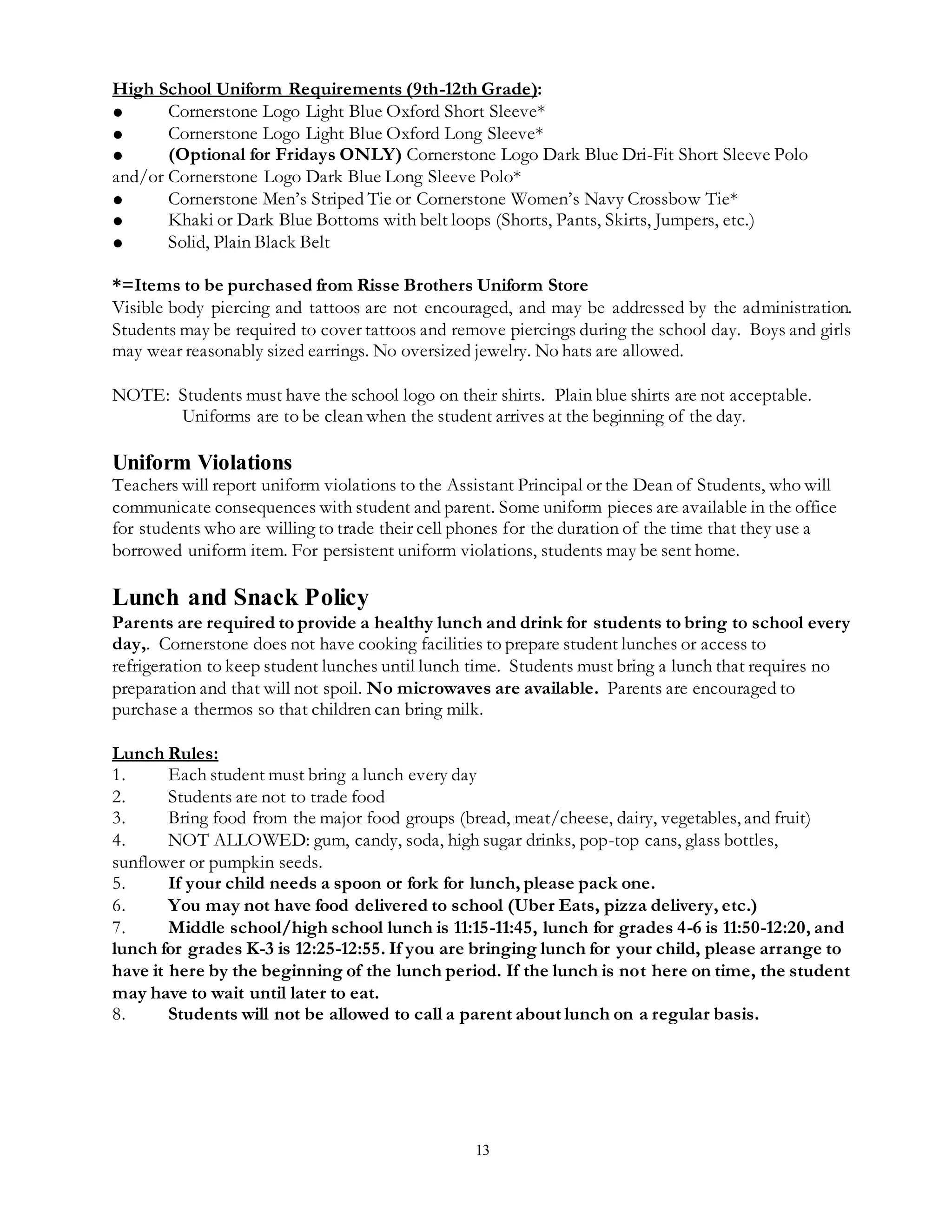 13
High School Uniform Requirements (9th-12th Grade):
● Cornerstone Logo Light Blue Oxford Short Sleeve*
● Cornerstone Logo Light Blue Oxford Long Sleeve*
● (Optional for Fridays ONLY) Cornerstone Logo Dark Blue Dri-Fit Short Sleeve Polo
and/or Cornerstone Logo Dark Blue Long Sleeve Polo*
● Cornerstone Men’s Striped Tie or Cornerstone Women’s Navy Crossbow Tie*
● Khaki or Dark Blue Bottoms with belt loops (Shorts, Pants, Skirts, Jumpers, etc.)
● Solid, Plain Black Belt
*=Items to be purchased from Risse Brothers Uniform Store
Visible body piercing and tattoos are not encouraged, and may be addressed by the administration.
Students may be required to cover tattoos and remove piercings during the school day. Boys and girls
may wear reasonably sized earrings. No oversized jewelry. No hats are allowed.
NOTE: Students must have the school logo on their shirts. Plain blue shirts are not acceptable.
Uniforms are to be clean when the student arrives at the beginning of the day.
Uniform Violations
Teachers will report uniform violations to the Assistant Principal or the Dean of Students, who will
communicate consequences with student and parent. Some uniform pieces are available in the office
for students who are willing to trade their cell phones for the duration of the time that they use a
borrowed uniform item. For persistent uniform violations, students may be sent home.
Lunch and Snack Policy
Parents are required to provide a healthy lunch and drink for students to bring to school every
day,. Cornerstone does not have cooking facilities to prepare student lunches or access to
refrigeration to keep student lunches until lunch time. Students must bring a lunch that requires no
preparation and that will not spoil. No microwaves are available. Parents are encouraged to
purchase a thermos so that children can bring milk.
Lunch Rules:
1. Each student must bring a lunch every day
2. Students are not to trade food
3. Bring food from the major food groups (bread, meat/cheese, dairy, vegetables, and fruit)
4. NOT ALLOWED: gum, candy, soda, high sugar drinks, pop-top cans, glass bottles,
sunflower or pumpkin seeds.
5. If your child needs a spoon or fork for lunch, please pack one.
6. You may not have food delivered to school (Uber Eats, pizza delivery, etc.)
7. Middle school/high school lunch is 11:15-11:45, lunch for grades 4-6 is 11:50-12:20, and
lunch for grades K-3 is 12:25-12:55. If you are bringing lunch for your child, please arrange to
have it here by the beginning of the lunch period. If the lunch is not here on time, the student
may have to wait until later to eat.
8. Students will not be allowed to call a parent about lunch on a regular basis.
 