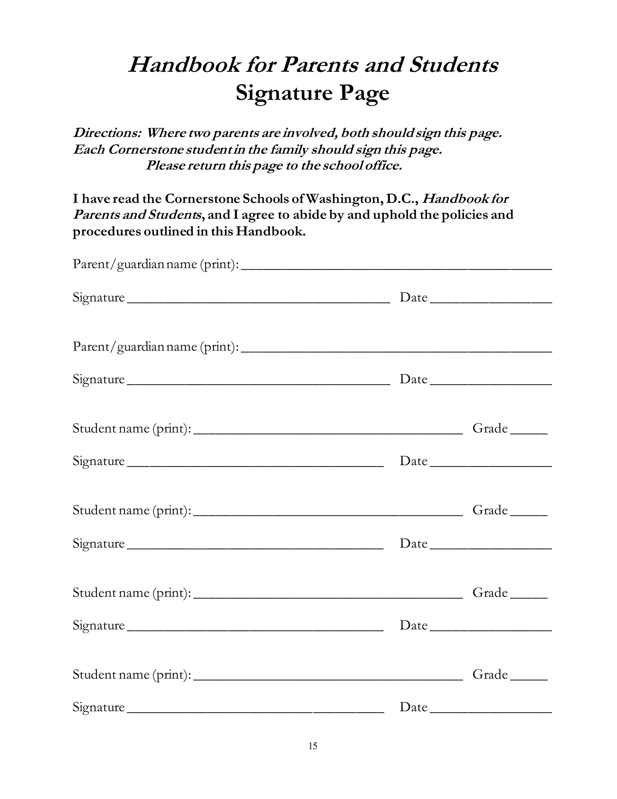 15
Handbook for Parents and Students
Signature Page
Directions: Where two parents are involved, both shouldsign this page.
Each Cornerstone studentin the family should sign this page.
Please return this page to the school office.
I have read the Cornerstone Schools of Washington, D.C., Handbookfor
Parents and Students, and I agree to abide by and uphold the policies and
procedures outlined in this Handbook.
Parent/guardianname (print):____________________________________________
Signature _____________________________________ Date _________________
Parent/guardianname (print):____________________________________________
Signature _____________________________________ Date _________________
Student name (print):______________________________________ Grade _____
Signature ____________________________________ Date _________________
Student name (print):______________________________________ Grade _____
Signature ____________________________________ Date _________________
Student name (print):______________________________________ Grade _____
Signature ____________________________________ Date _________________
Student name (print):______________________________________ Grade _____
Signature ____________________________________ Date _________________
 