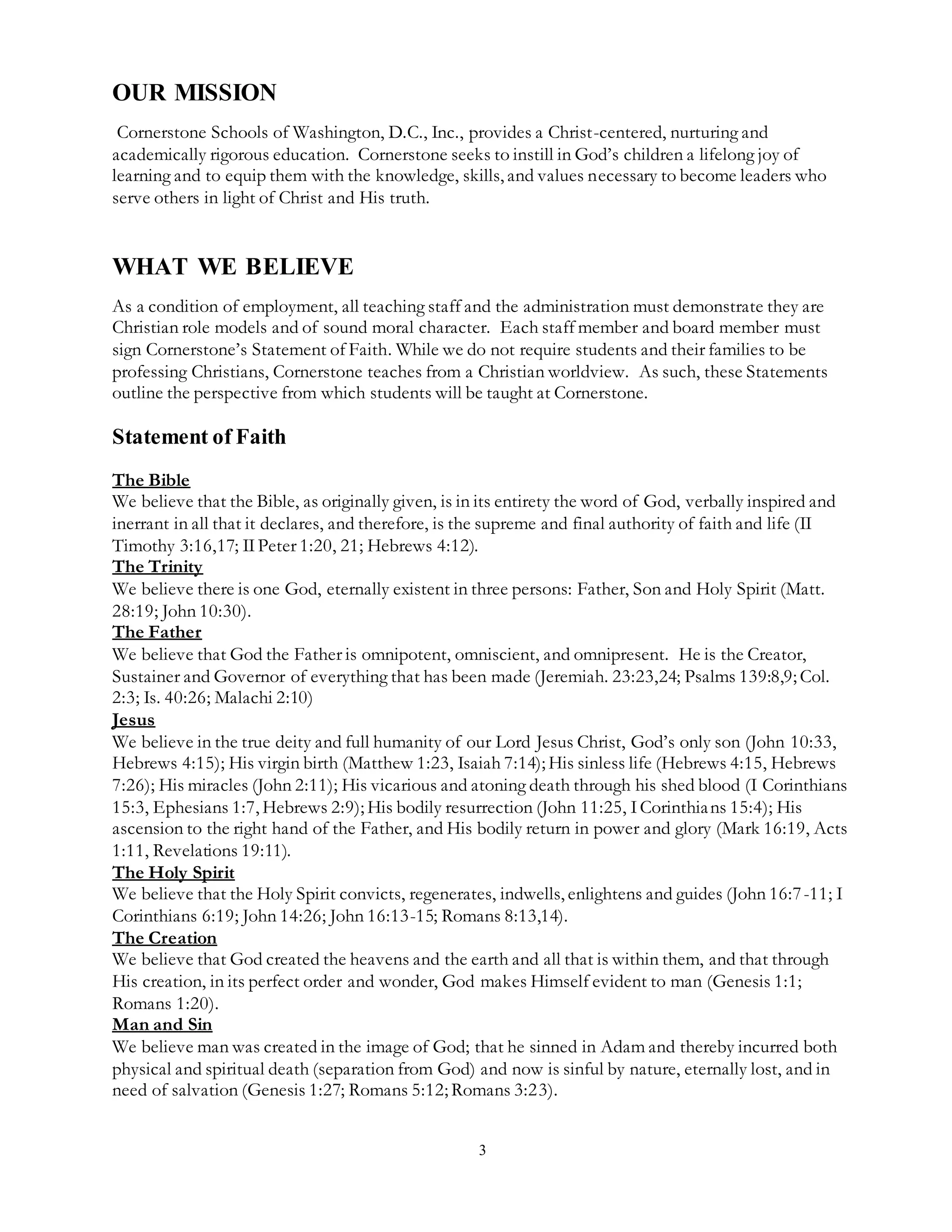3
OUR MISSION
Cornerstone Schools of Washington, D.C., Inc., provides a Christ-centered, nurturing and
academically rigorous education. Cornerstone seeks to instill in God’s children a lifelong joy of
learning and to equip them with the knowledge, skills, and values necessary to become leaders who
serve others in light of Christ and His truth.
WHAT WE BELIEVE
As a condition of employment, all teaching staff and the administration must demonstrate they are
Christian role models and of sound moral character. Each staff member and board member must
sign Cornerstone’s Statement of Faith. While we do not require students and their families to be
professing Christians, Cornerstone teaches from a Christian worldview. As such, these Statements
outline the perspective from which students will be taught at Cornerstone.
Statement of Faith
The Bible
We believe that the Bible, as originally given, is in its entirety the word of God, verbally inspired and
inerrant in all that it declares, and therefore, is the supreme and final authority of faith and life (II
Timothy 3:16,17; IIPeter 1:20, 21; Hebrews 4:12).
The Trinity
We believe there is one God, eternally existent in three persons: Father, Son and Holy Spirit (Matt.
28:19; John 10:30).
The Father
We believe that God the Father is omnipotent, omniscient, and omnipresent. He is the Creator,
Sustainer and Governor of everything that has been made (Jeremiah. 23:23,24; Psalms 139:8,9; Col.
2:3; Is. 40:26; Malachi 2:10)
Jesus
We believe in the true deity and full humanity of our Lord Jesus Christ, God’s only son (John 10:33,
Hebrews 4:15); His virgin birth (Matthew 1:23, Isaiah 7:14); His sinless life (Hebrews 4:15, Hebrews
7:26); His miracles (John 2:11); His vicarious and atoning death through his shed blood (I Corinthians
15:3, Ephesians 1:7, Hebrews 2:9); His bodily resurrection (John 11:25, ICorinthians 15:4); His
ascension to the right hand of the Father, and His bodily return in power and glory (Mark 16:19, Acts
1:11, Revelations 19:11).
The Holy Spirit
We believe that the Holy Spirit convicts, regenerates, indwells, enlightens and guides (John 16:7-11; I
Corinthians 6:19; John 14:26; John 16:13-15; Romans 8:13,14).
The Creation
We believe that God created the heavens and the earth and all that is within them, and that through
His creation, in its perfect order and wonder, God makes Himself evident to man (Genesis 1:1;
Romans 1:20).
Man and Sin
We believe man was created in the image of God; that he sinned in Adam and thereby incurred both
physical and spiritual death (separation from God) and now is sinful by nature, eternally lost, and in
need of salvation (Genesis 1:27; Romans 5:12; Romans 3:23).
 