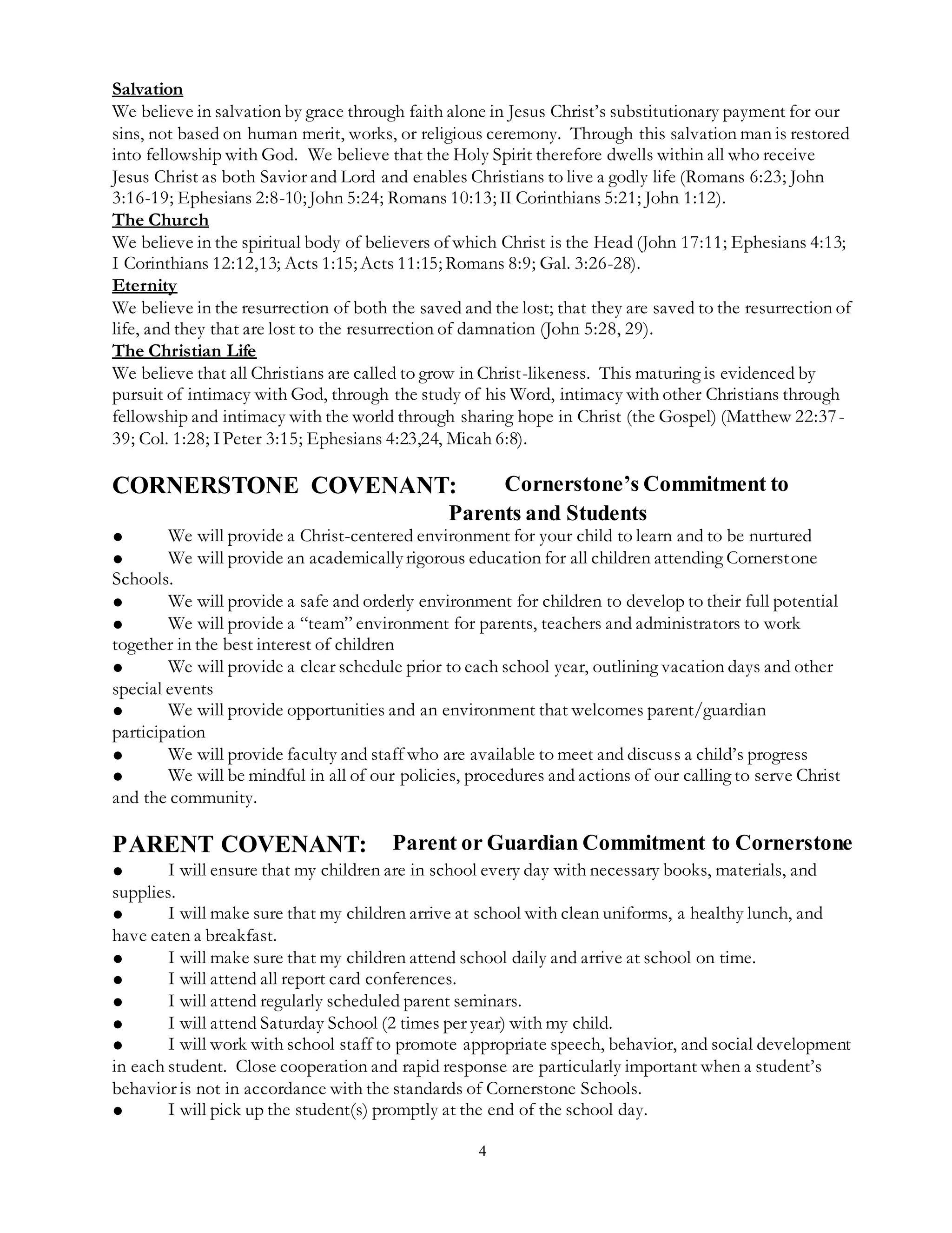 4
Salvation
We believe in salvation by grace through faith alone in Jesus Christ’s substitutionary payment for our
sins, not based on human merit, works, or religious ceremony. Through this salvation man is restored
into fellowship with God. We believe that the Holy Spirit therefore dwells within all who receive
Jesus Christ as both Savior and Lord and enables Christians to live a godly life (Romans 6:23; John
3:16-19; Ephesians 2:8-10; John 5:24; Romans 10:13; II Corinthians 5:21; John 1:12).
The Church
We believe in the spiritual body of believers of which Christ is the Head (John 17:11; Ephesians 4:13;
I Corinthians 12:12,13; Acts 1:15; Acts 11:15; Romans 8:9; Gal. 3:26-28).
Eternity
We believe in the resurrection of both the saved and the lost; that they are saved to the resurrection of
life, and they that are lost to the resurrection of damnation (John 5:28, 29).
The Christian Life
We believe that all Christians are called to grow in Christ-likeness. This maturing is evidenced by
pursuit of intimacy with God, through the study of his Word, intimacy with other Christians through
fellowship and intimacy with the world through sharing hope in Christ (the Gospel) (Matthew 22:37-
39; Col. 1:28; IPeter 3:15; Ephesians 4:23,24, Micah 6:8).
CORNERSTONE COVENANT: Cornerstone’s Commitment to
Parents and Students
● We will provide a Christ-centered environment for your child to learn and to be nurtured
● We will provide an academicallyrigorous education for all children attending Cornerstone
Schools.
● We will provide a safe and orderly environment for children to develop to their full potential
● We will provide a “team” environment for parents, teachers and administrators to work
together in the best interest of children
● We will provide a clear schedule prior to each school year, outlining vacation days and other
special events
● We will provide opportunities and an environment that welcomes parent/guardian
participation
● We will provide faculty and staff who are available to meet and discuss a child’s progress
● We will be mindful in all of our policies, procedures and actions of our calling to serve Christ
and the community.
PARENT COVENANT: Parent or Guardian Commitment to Cornerstone
● I will ensure that my children are in school every day with necessary books, materials, and
supplies.
● I will make sure that my children arrive at school with clean uniforms, a healthy lunch, and
have eaten a breakfast.
● I will make sure that my children attend school daily and arrive at school on time.
● I will attend all report card conferences.
● I will attend regularly scheduled parent seminars.
● I will attend Saturday School (2 times per year) with my child.
● I will work with school staff to promote appropriate speech, behavior, and social development
in each student. Close cooperation and rapid response are particularly important when a student’s
behavior is not in accordance with the standards of Cornerstone Schools.
● I will pick up the student(s) promptly at the end of the school day.
 