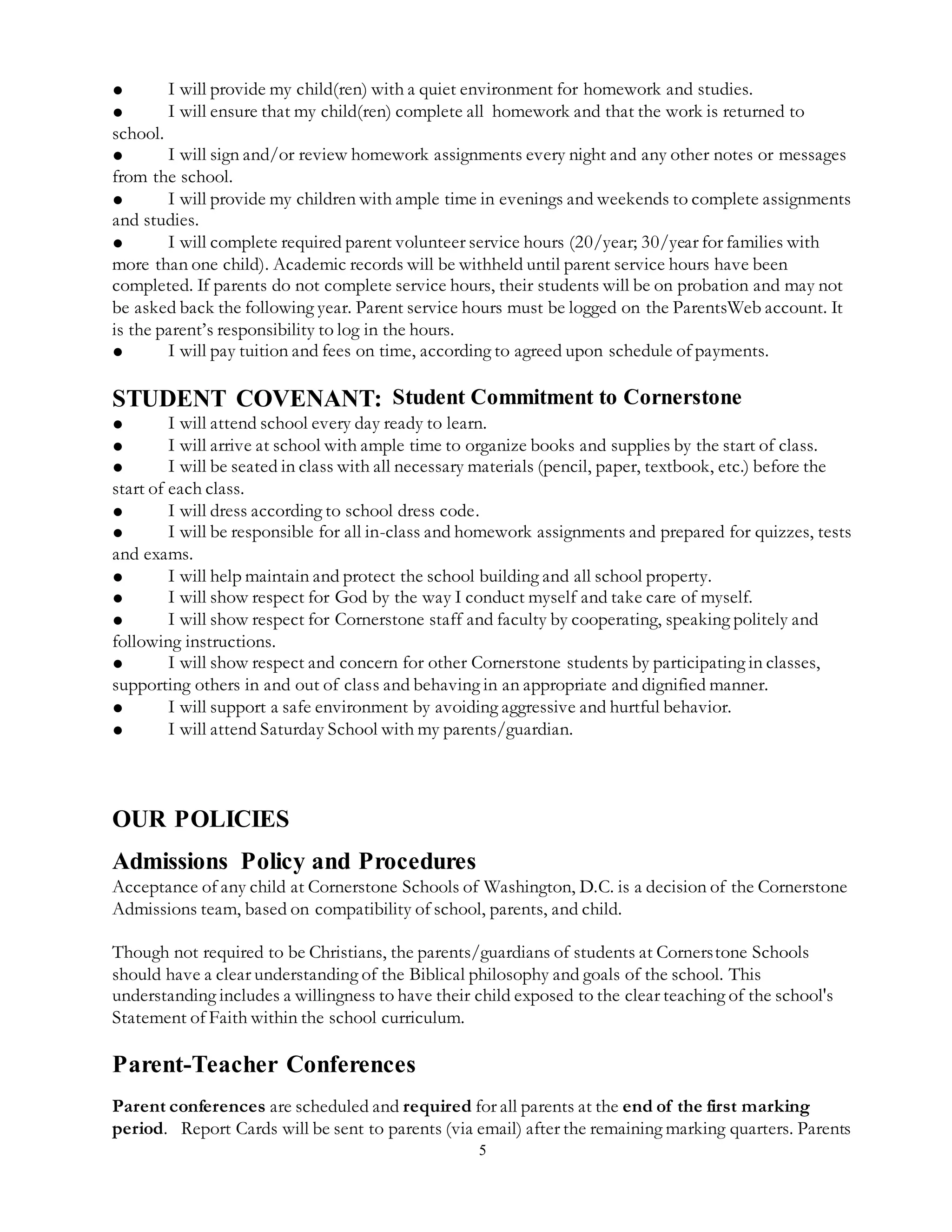 5
● I will provide my child(ren) with a quiet environment for homework and studies.
● I will ensure that my child(ren) complete all homework and that the work is returned to
school.
● I will sign and/or review homework assignments every night and any other notes or messages
from the school.
● I will provide my children with ample time in evenings and weekends to complete assignments
and studies.
● I will complete required parent volunteer service hours (20/year; 30/year for families with
more than one child). Academic records will be withheld until parent service hours have been
completed. If parents do not complete service hours, their students will be on probation and may not
be asked back the following year. Parent service hours must be logged on the ParentsWeb account. It
is the parent’s responsibility to log in the hours.
● I will pay tuition and fees on time, according to agreed upon schedule of payments.
STUDENT COVENANT: Student Commitment to Cornerstone
● I will attend school every day ready to learn.
● I will arrive at school with ample time to organize books and supplies by the start of class.
● I will be seated in class with all necessary materials (pencil, paper, textbook, etc.) before the
start of each class.
● I will dress according to school dress code.
● I will be responsible for all in-class and homework assignments and prepared for quizzes, tests
and exams.
● I will help maintain and protect the school building and all school property.
● I will show respect for God by the way I conduct myself and take care of myself.
● I will show respect for Cornerstone staff and faculty by cooperating, speaking politely and
following instructions.
● I will show respect and concern for other Cornerstone students by participating in classes,
supporting others in and out of class and behaving in an appropriate and dignified manner.
● I will support a safe environment by avoiding aggressive and hurtful behavior.
● I will attend Saturday School with my parents/guardian.
OUR POLICIES
Admissions Policy and Procedures
Acceptance of any child at Cornerstone Schools of Washington, D.C. is a decision of the Cornerstone
Admissions team, based on compatibility of school, parents, and child.
Though not required to be Christians, the parents/guardians of students at Cornerstone Schools
should have a clear understanding of the Biblical philosophy and goals of the school. This
understanding includes a willingness to have their child exposed to the clear teaching of the school's
Statement of Faith within the school curriculum.
Parent-Teacher Conferences
Parent conferences are scheduled and required for all parents at the end of the first marking
period. Report Cards will be sent to parents (via email) after the remaining marking quarters. Parents
 