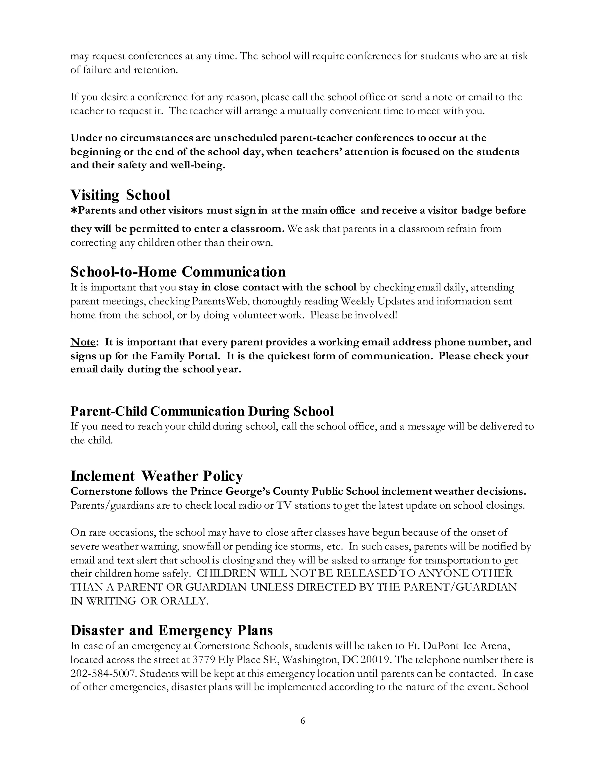 6
may request conferences at any time. The school will require conferences for students who are at risk
of failure and retention.
If you desire a conference for any reason, please call the school office or send a note or email to the
teacher to request it. The teacher will arrange a mutually convenient time to meet with you.
Under no circumstancesare unscheduled parent-teacher conferences to occur at the
beginning or the end of the school day, when teachers’ attention is focused on the students
and their safety and well-being.
Visiting School
*Parents and other visitors must sign in at the main office and receive a visitor badge before
they will be permitted to enter a classroom. We ask that parents in a classroom refrain from
correcting any children other than their own.
School-to-Home Communication
It is important that you stay in close contact with the school by checking email daily, attending
parent meetings, checking ParentsWeb, thoroughly reading Weekly Updates and information sent
home from the school, or by doing volunteer work. Please be involved!
Note: It is important that every parent provides a working email address phone number, and
signs up for the Family Portal. It is the quickest form of communication. Please check your
email daily during the school year.
Parent-Child Communication During School
If you need to reach your child during school, call the school office, and a message will be delivered to
the child.
Inclement Weather Policy
Cornerstone follows the Prince George’s County Public School inclement weather decisions.
Parents/guardians are to check local radio or TV stations to get the latest update on school closings.
On rare occasions, the school may have to close after classes have begun because of the onset of
severe weather warning, snowfall or pending ice storms, etc. In such cases, parents will be notified by
email and text alert that school is closing and they will be asked to arrange for transportation to get
their children home safely. CHILDREN WILL NOT BE RELEASED TO ANYONE OTHER
THAN A PARENT OR GUARDIAN UNLESS DIRECTED BY THE PARENT/GUARDIAN
IN WRITING OR ORALLY.
Disaster and Emergency Plans
In case of an emergency at Cornerstone Schools, students will be taken to Ft. DuPont Ice Arena,
located across the street at 3779 Ely Place SE, Washington, DC 20019. The telephone number there is
202-584-5007. Students will be kept at this emergency location until parents can be contacted. In case
of other emergencies, disaster plans will be implemented according to the nature of the event. School
 