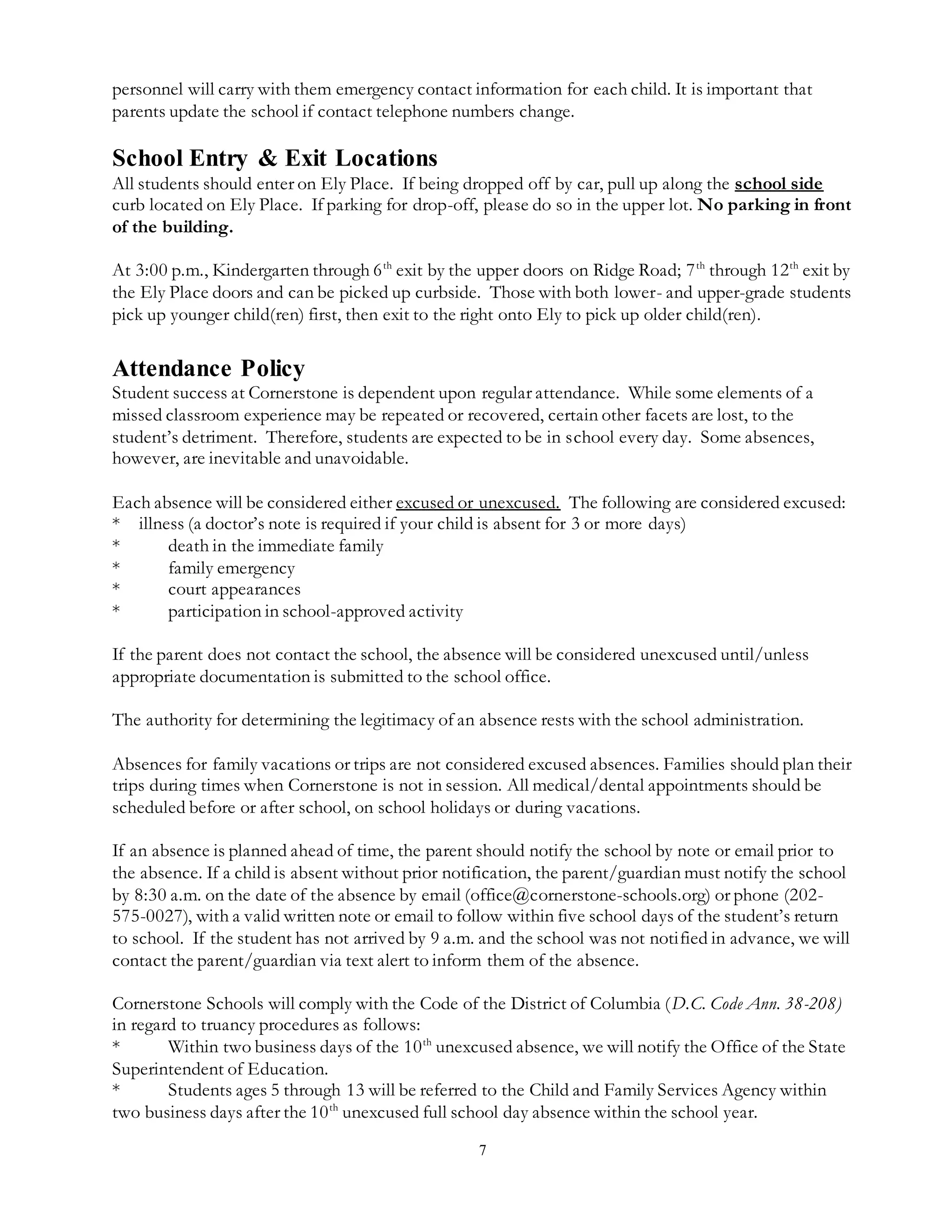 7
personnel will carry with them emergency contact information for each child. It is important that
parents update the school if contact telephone numbers change.
School Entry & Exit Locations
All students should enter on Ely Place. If being dropped off by car, pull up along the school side
curb located on Ely Place. If parking for drop-off, please do so in the upper lot. No parking in front
of the building.
At 3:00 p.m., Kindergarten through 6th
exit by the upper doors on Ridge Road; 7th
through 12th
exit by
the Ely Place doors and can be picked up curbside. Those with both lower- and upper-grade students
pick up younger child(ren) first, then exit to the right onto Ely to pick up older child(ren).
Attendance Policy
Student success at Cornerstone is dependent upon regular attendance. While some elements of a
missed classroom experience may be repeated or recovered, certain other facets are lost, to the
student’s detriment. Therefore, students are expected to be in school every day. Some absences,
however, are inevitable and unavoidable.
Each absence will be considered either excused or unexcused. The following are considered excused:
* illness (a doctor’s note is required if your child is absent for 3 or more days)
* death in the immediate family
* family emergency
* court appearances
* participation in school-approved activity
If the parent does not contact the school, the absence will be considered unexcused until/unless
appropriate documentation is submitted to the school office.
The authority for determining the legitimacy of an absence rests with the school administration.
Absences for family vacations or trips are not considered excused absences. Families should plan their
trips during times when Cornerstone is not in session. All medical/dental appointments should be
scheduled before or after school, on school holidays or during vacations.
If an absence is planned ahead of time, the parent should notify the school by note or email prior to
the absence. If a child is absent without prior notification, the parent/guardian must notify the school
by 8:30 a.m. on the date of the absence by email (office@cornerstone-schools.org) or phone (202-
575-0027), with a valid written note or email to follow within five school days of the student’s return
to school. If the student has not arrived by 9 a.m. and the school was not notified in advance, we will
contact the parent/guardian via text alert to inform them of the absence.
Cornerstone Schools will comply with the Code of the District of Columbia (D.C. Code Ann. 38-208)
in regard to truancy procedures as follows:
* Within two business days of the 10th
unexcused absence, we will notify the Office of the State
Superintendent of Education.
* Students ages 5 through 13 will be referred to the Child and Family Services Agency within
two business days after the 10th
unexcused full school day absence within the school year.
 