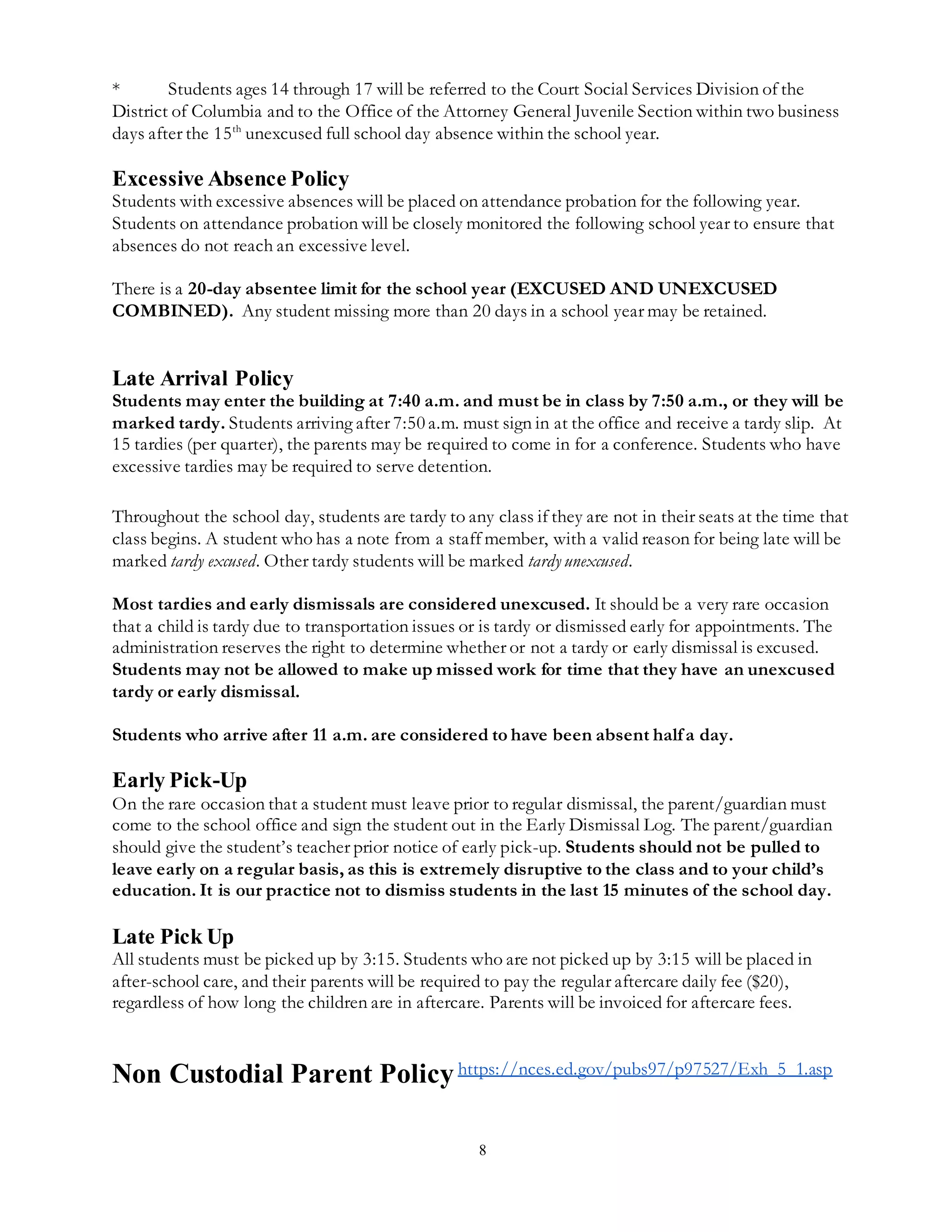 8
* Students ages 14 through 17 will be referred to the Court Social Services Division of the
District of Columbia and to the Office of the Attorney General Juvenile Section within two business
days after the 15th
unexcused full school day absence within the school year.
Excessive Absence Policy
Students with excessive absences will be placed on attendance probation for the following year.
Students on attendance probation will be closely monitored the following school year to ensure that
absences do not reach an excessive level.
There is a 20-day absentee limit for the school year (EXCUSED AND UNEXCUSED
COMBINED). Any student missing more than 20 days in a school year may be retained.
Late Arrival Policy
Students may enter the building at 7:40 a.m. and must be in class by 7:50 a.m., or they will be
marked tardy. Students arriving after 7:50 a.m. must sign in at the office and receive a tardy slip. At
15 tardies (per quarter), the parents may be required to come in for a conference. Students who have
excessive tardies may be required to serve detention.
Throughout the school day, students are tardy to any class if they are not in their seats at the time that
class begins. A student who has a note from a staff member, with a valid reason for being late will be
marked tardy excused. Other tardy students will be marked tardy unexcused.
Most tardies and early dismissals are considered unexcused. It should be a very rare occasion
that a child is tardy due to transportation issues or is tardy or dismissed early for appointments. The
administration reserves the right to determine whether or not a tardy or early dismissal is excused.
Students may not be allowed to make up missed work for time that they have an unexcused
tardy or early dismissal.
Students who arrive after 11 a.m. are considered to have been absent halfa day.
Early Pick-Up
On the rare occasion that a student must leave prior to regular dismissal, the parent/guardian must
come to the school office and sign the student out in the Early Dismissal Log. The parent/guardian
should give the student’s teacher prior notice of early pick-up. Students should not be pulled to
leave early on a regular basis, as this is extremely disruptive to the class and to your child’s
education. It is our practice not to dismiss students in the last 15 minutes of the school day.
Late Pick Up
All students must be picked up by 3:15. Students who are not picked up by 3:15 will be placed in
after-school care, and their parents will be required to pay the regular aftercare daily fee ($20),
regardless of how long the children are in aftercare. Parents will be invoiced for aftercare fees.
Non Custodial Parent Policyhttps://nces.ed.gov/pubs97/p97527/Exh_5_1.asp
 