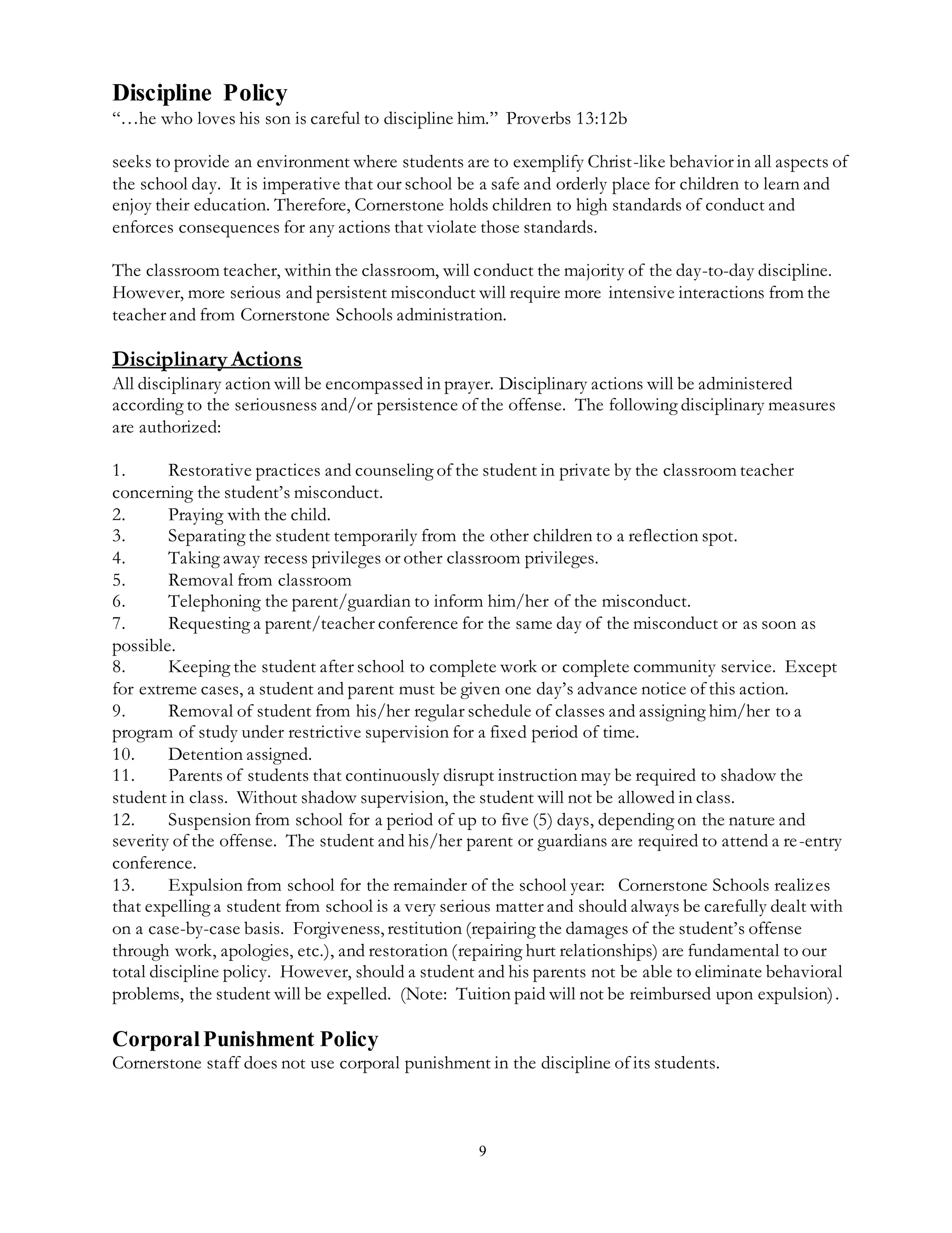 9
Discipline Policy
“…he who loves his son is careful to discipline him.” Proverbs 13:12b
seeks to provide an environment where students are to exemplify Christ-like behavior in all aspects of
the school day. It is imperative that our school be a safe and orderly place for children to learn and
enjoy their education. Therefore, Cornerstone holds children to high standards of conduct and
enforces consequences for any actions that violate those standards.
The classroom teacher, within the classroom, will conduct the majority of the day-to-day discipline.
However, more serious and persistent misconduct will require more intensive interactions from the
teacher and from Cornerstone Schools administration.
Disciplinary Actions
All disciplinary action will be encompassed in prayer. Disciplinary actions will be administered
according to the seriousness and/or persistence of the offense. The following disciplinary measures
are authorized:
1. Restorative practices and counseling of the student in private by the classroom teacher
concerning the student’s misconduct.
2. Praying with the child.
3. Separating the student temporarily from the other children to a reflection spot.
4. Taking away recess privileges or other classroom privileges.
5. Removal from classroom
6. Telephoning the parent/guardian to inform him/her of the misconduct.
7. Requesting a parent/teacher conference for the same day of the misconduct or as soon as
possible.
8. Keeping the student after school to complete work or complete community service. Except
for extreme cases, a student and parent must be given one day’s advance notice of this action.
9. Removal of student from his/her regular schedule of classes and assigning him/her to a
program of study under restrictive supervision for a fixed period of time.
10. Detention assigned.
11. Parents of students that continuously disrupt instruction may be required to shadow the
student in class. Without shadow supervision, the student will not be allowed in class.
12. Suspension from school for a period of up to five (5) days, depending on the nature and
severity of the offense. The student and his/her parent or guardians are required to attend a re-entry
conference.
13. Expulsion from school for the remainder of the school year: Cornerstone Schools realizes
that expelling a student from school is a very serious matter and should always be carefully dealt with
on a case-by-case basis. Forgiveness, restitution (repairing the damages of the student’s offense
through work, apologies, etc.), and restoration (repairing hurt relationships) are fundamental to our
total discipline policy. However, should a student and his parents not be able to eliminate behavioral
problems, the student will be expelled. (Note: Tuition paid will not be reimbursed upon expulsion).
CorporalPunishment Policy
Cornerstone staff does not use corporal punishment in the discipline of its students.
 