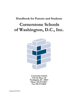 Handbook for Parents and Students
Cornerstone Schools
of Washington, D.C., Inc.
Cornerstone Schools
3742 Ely Place, SE
Washington, DC 20019
Phone: 202-575-0027
Fax: 202-575-0669
Updated 05/28/20
 