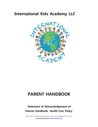 20042 19th Ave NE Shoreline, WA 98155 T (206) 535 8183 Cell (206) 533 3333
ikacademy2015@gmail.comwww.ika2015.com
International Kids Academy LLC
PARENT HANDBOOK
Statement of Acknowledgement of
Parents Handbook, Health Care Policy,
 