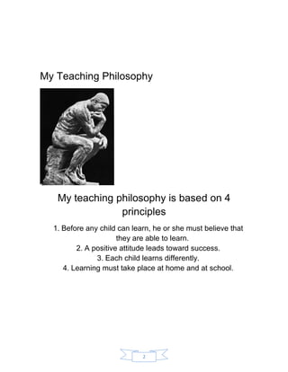 2 
My Teaching Philosophy 
My teaching philosophy is based on 4 principles 
1. Before any child can learn, he or she must believe that they are able to learn. 
2. A positive attitude leads toward success. 
3. Each child learns differently. 
4. Learning must take place at home and at school. 
 