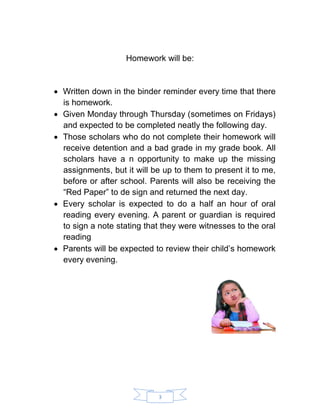 3 
Homework will be: 
 Written down in the binder reminder every time that there is homework. 
 Given Monday through Thursday (sometimes on Fridays) and expected to be completed neatly the following day. 
 Those scholars who do not complete their homework will receive detention and a bad grade in my grade book. All scholars have a n opportunity to make up the missing assignments, but it will be up to them to present it to me, before or after school. Parents will also be receiving the “Red Paper” to de sign and returned the next day. 
 Every scholar is expected to do a half an hour of oral reading every evening. A parent or guardian is required to sign a note stating that they were witnesses to the oral reading 
 Parents will be expected to review their child’s homework every evening. 
 