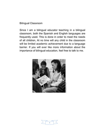 4 
Bilingual Classroom 
Since I am a bilingual educator teaching in a bilingual classroom, both the Spanish and English languages are frequently used. This is done in order to meet the needs of all children, At no time will any child in the classroom will be limited academic achievement due to a language barrier. If you will ever like more information about the importance of bilingual education, feel free to talk to me. 
 