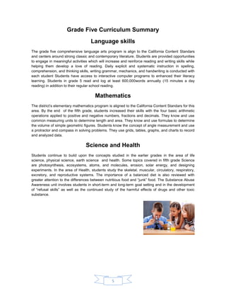 5 
Grade Five Curriculum Summary 
Language skills 
The grade five comprehensive language arts program is align to the California Content Standars and centers around strong classic and contemporary literature. Students are provided opportunities to engage in meaningful activities which will increase and reinforce reading and writing skills while helping them develop a love of reading. Daily explicit and systematic instruction in spelling, comprehension, and thinking skills, writing grammar, mechanics, and handwriting is conducted with each student Students have access to interactive computer programs to enhanced their literacy learning. Students in grade 5 read and log at least 600,000words annually (15 minutes a day reading) in addition to their regular school reading. 
Mathematics 
The district’s elementary mathematics program is aligned to the California Content Standars for this area. By the end of the fifth grade, students increased their skills with the four basic arithmetic operations applied to positive and negative numbers, fractions and decimals. They know and use common measuring units to determine length and area. They know and use formulas to determine the volume of simple geometric figures. Students know the concept of angle measurement and use a protractor and compass in solving problems. They use grids, tables, graphs, and charts to record and analyzed data. 
Science and Health 
Students continue to build upon the concepts studied in the earlier grades in the area of life science, physical science, earth science and health. Some topics covered in fifth grade Science are photosynthesis, ecosystems, atoms, and molecules, erosion, solar energy, and designing experiments. In the area of Health, students study the skeletal, muscular, circulatory, respiratory, excretory, and reproductive systems. The importance of a balanced diet is also reviewed with greater attention to the differences between nutritious food and “junk” food. The Substance Abuse Awareness unit involves students in short-term and long-term goal setting and in the development of “refusal skills” as well as the continued study of the harmful effects of drugs and other toxic substance. 
 