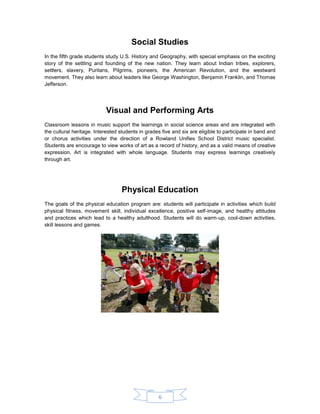 6 
Social Studies 
In the fifth grade students study U.S. History and Geography, with special emphasis on the exciting story of the settling and founding of the new nation. They learn about Indian tribes, explorers, settlers, slavery, Puritans, Pilgrims, pioneers, the American Revolution, and the westward movement. They also learn about leaders like George Washington, Benjamin Franklin, and Thomas Jefferson. 
Visual and Performing Arts 
Classroom lessons in music support the learnings in social science areas and are integrated with the cultural heritage. Interested students in grades five and six are eligible to participate in band and or chorus activities under the direction of a Rowland Unifies School District music specialist. Students are encourage to view works of art as a record of history, and as a valid means of creative expression, Art is integrated with whole language. Students may express learnings creatively through art. 
Physical Education 
The goals of the physical education program are: students will participate in activities which build physical fitness, movement skill, individual excellence, positive self-image, and healthy attitudes and practices which lead to a healthy adulthood. Students will do warm-up, cool-down activities, skill lessons and games. 
 