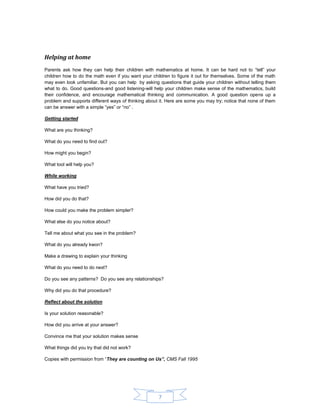 7 
Helping at home 
Parents ask how they can help their children with mathematics at home. It can be hard not to “tell” your children how to do the math even if you want your children to figure it out for themselves. Some of the math may even look unfamiliar. But you can help by asking questions that guide your children without telling them what to do. Good questions-and good listening-will help your children make sense of the mathematics, build their confidence, and encourage mathematical thinking and communication. A good question opens up a problem and supports different ways of thinking about it. Here are some you may try; notice that none of them can be answer with a simple “yes” or “no” . 
Getting started 
What are you thinking? 
What do you need to find out? 
How might you begin? 
What tool will help you? 
While working 
What have you tried? 
How did you do that? 
How could you make the problem simpler? 
What else do you notice about? 
Tell me about what you see in the problem? 
What do you already kwon? 
Make a drawing to explain your thinking 
What do you need to do next? 
Do you see any patterns? Do you see any relationships? 
Why did you do that procedure? 
Reflect about the solution 
Is your solution reasonable? 
How did you arrive at your answer? 
Convince me that your solution makes sense 
What things did you try that did not work? 
Copies with permission from “They are counting on Us”, CMS Fall 1995 
 