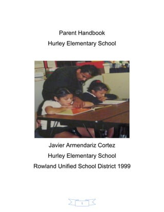 1 
Parent Handbook 
Hurley Elementary School 
Javier Armendariz Cortez 
Hurley Elementary School 
Rowland Unified School District 1999 
 