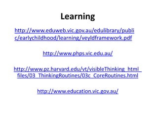 Learning
http://www.eduweb.vic.gov.au/edulibrary/publi
c/earlychildhood/learning/veyldframework.pdf

           http://www.phps.vic.edu.au/

http://www.pz.harvard.edu/vt/visibleThinking_html_
 files/03_ThinkingRoutines/03c_CoreRoutines.html

         http://www.education.vic.gov.au/
 