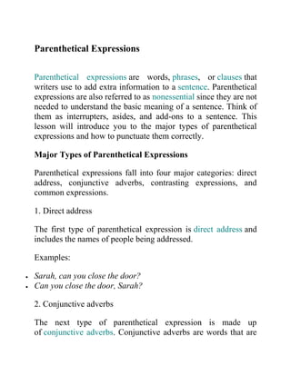 Parenthetical Expressions
Parenthetical expressions are words, phrases, or clauses that
writers use to add extra information to a sentence. Parenthetical
expressions are also referred to as nonessential since they are not
needed to understand the basic meaning of a sentence. Think of
them as interrupters, asides, and add-ons to a sentence. This
lesson will introduce you to the major types of parenthetical
expressions and how to punctuate them correctly.
Major Types of Parenthetical Expressions
Parenthetical expressions fall into four major categories: direct
address, conjunctive adverbs, contrasting expressions, and
common expressions.
1. Direct address
The first type of parenthetical expression is direct address and
includes the names of people being addressed.
Examples:
 Sarah, can you close the door?
 Can you close the door, Sarah?
2. Conjunctive adverbs
The next type of parenthetical expression is made up
of conjunctive adverbs. Conjunctive adverbs are words that are
 