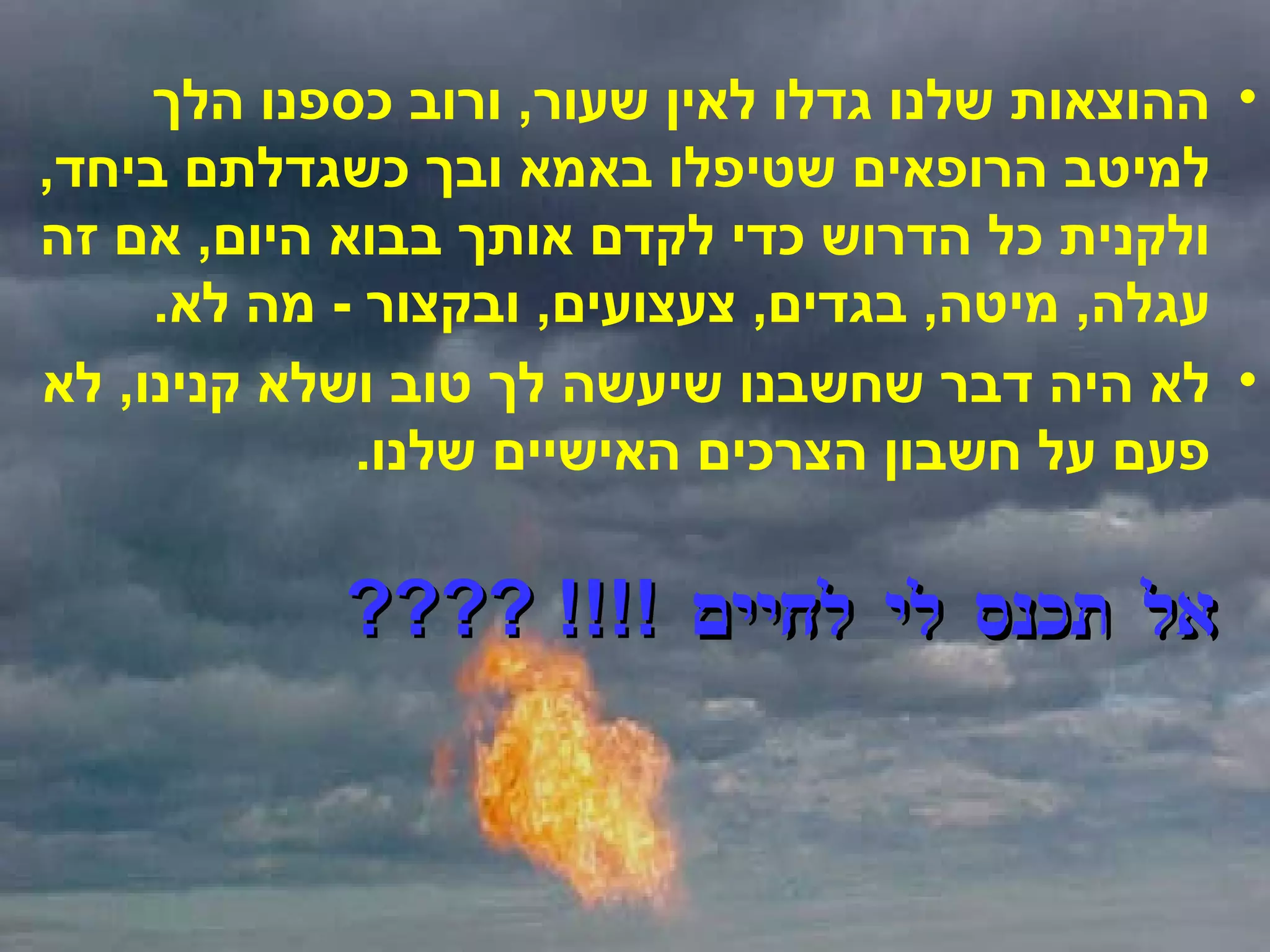ההוצאות שלנו גדלו לאין שעור ,  ורוב כספנו הלך למיטב הרופאים שטיפלו באמא ובך כשגדלתם ביחד ,  ולקנית כל הדרוש כדי לקדם אותך בבוא היום ,  אם זה עגלה ,  מיטה ,  בגדים ,  צעצועים ,  ובקצור  -  מה לא .  לא היה דבר שחשבנו שיעשה לך טוב ושלא קנינו ,  לא פעם על חשבון הצרכים האישיים שלנו . אל תכנס לי לחיים  !!!! ???? 