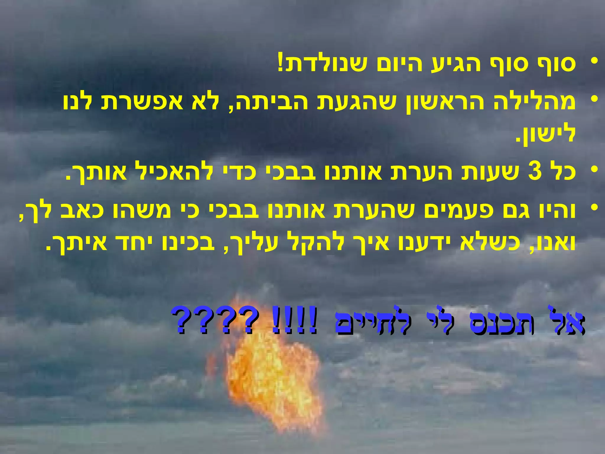 סוף סוף הגיע היום שנולדת ! מהלילה הראשון שהגעת הביתה ,  לא אפשרת לנו לישון . כל  3  שעות הערת אותנו בבכי כדי להאכיל אותך . והיו גם פעמים שהערת אותנו בבכי כי משהו כאב לך ,  ואנו ,  כשלא ידענו איך להקל עליך ,  בכינו יחד איתך . אל תכנס לי לחיים  !!!! ???? 