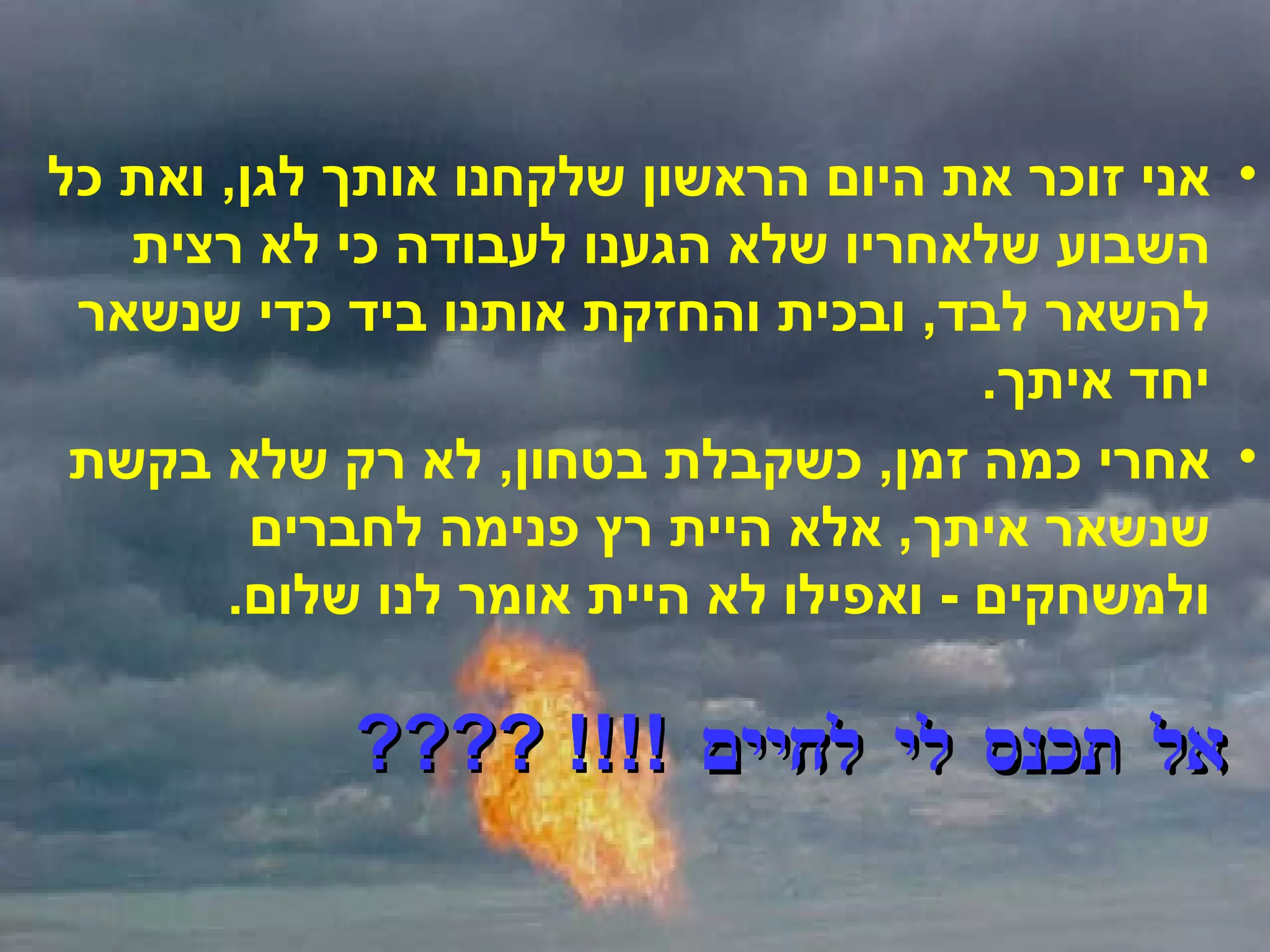 אני זוכר את היום הראשון שלקחנו אותך לגן ,  ואת כל השבוע שלאחריו שלא הגענו לעבודה כי לא רצית להשאר לבד ,  ובכית והחזקת אותנו ביד כדי שנשאר יחד איתך . אחרי כמה זמן ,  כשקבלת בטחון ,  לא רק שלא בקשת שנשאר איתך ,  אלא היית רץ פנימה לחברים ולמשחקים  -  ואפילו לא היית אומר לנו שלום . אל תכנס לי לחיים  !!!! ???? 