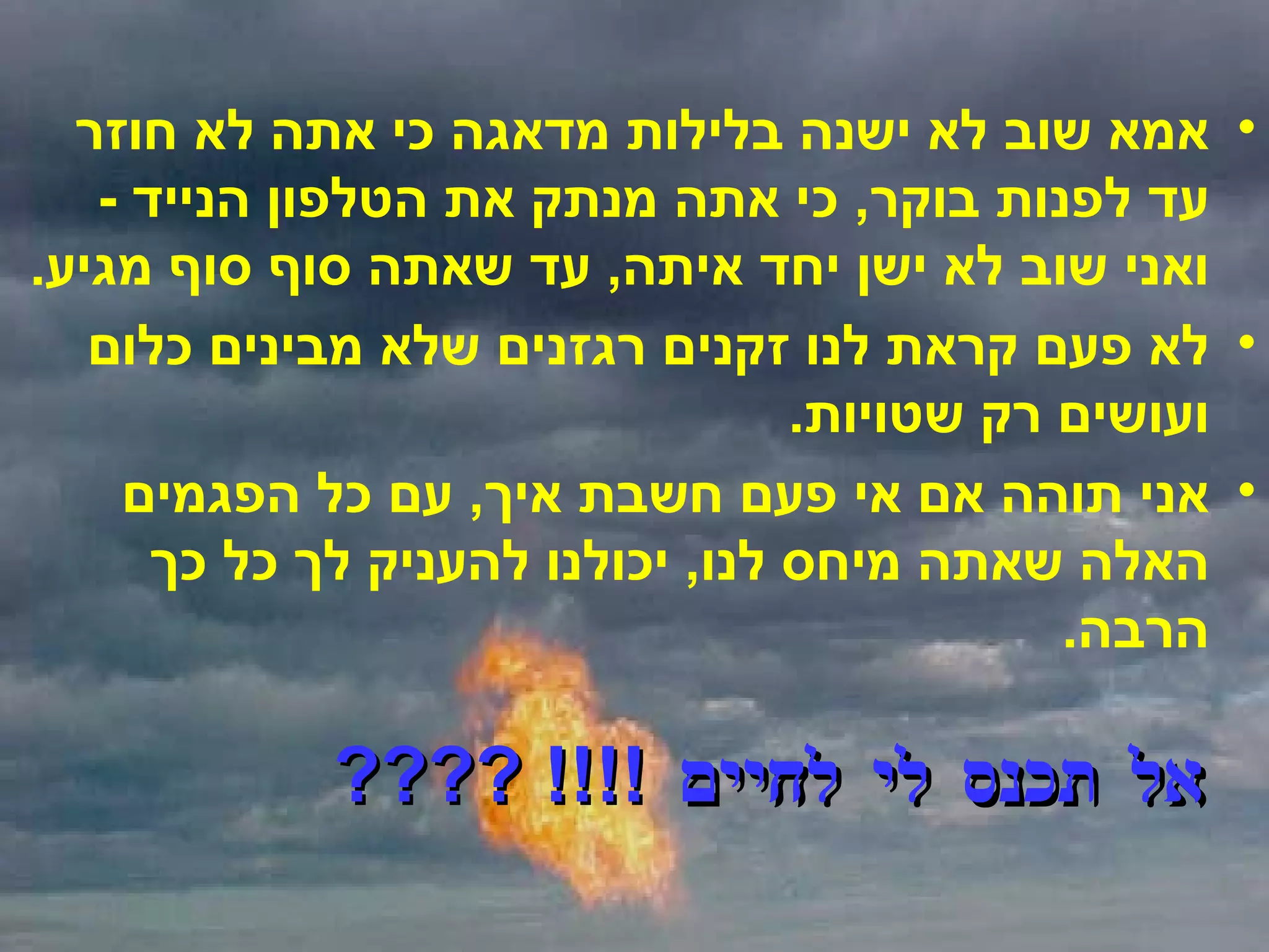 אמא שוב לא ישנה בלילות מדאגה כי אתה לא חוזר עד לפנות בוקר ,  כי אתה מנתק את הטלפון הנייד  -  ואני שוב לא ישן יחד איתה ,  עד שאתה סוף סוף מגיע . לא פעם קראת לנו זקנים רגזנים שלא מבינים כלום ועושים רק שטויות . אני תוהה אם אי פעם חשבת איך ,  עם כל הפגמים האלה שאתה מיחס לנו ,  יכולנו להעניק לך כל כך הרבה . אל תכנס לי לחיים  !!!! ???? 