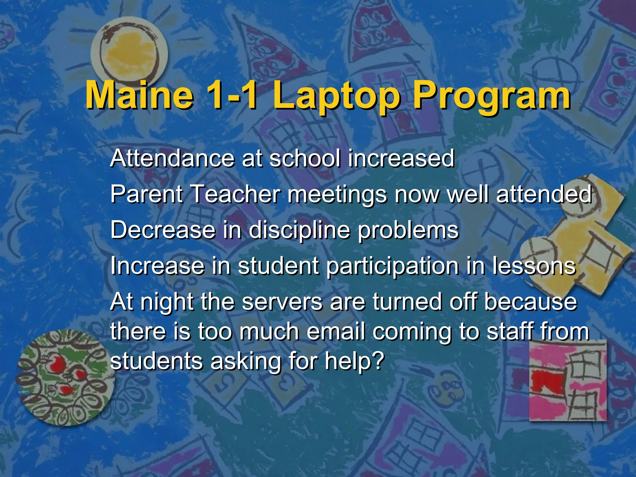 Maine 1-1 Laptop ProgramMaine 1-1 Laptop Program
Attendance at school increasedAttendance at school increased
Parent Teacher meetings now well attendedParent Teacher meetings now well attended
Decrease in discipline problemsDecrease in discipline problems
Increase in student participation in lessonsIncrease in student participation in lessons
At night the servers are turned off becauseAt night the servers are turned off because
there is too much email coming to staff fromthere is too much email coming to staff from
students asking for help?students asking for help?
 