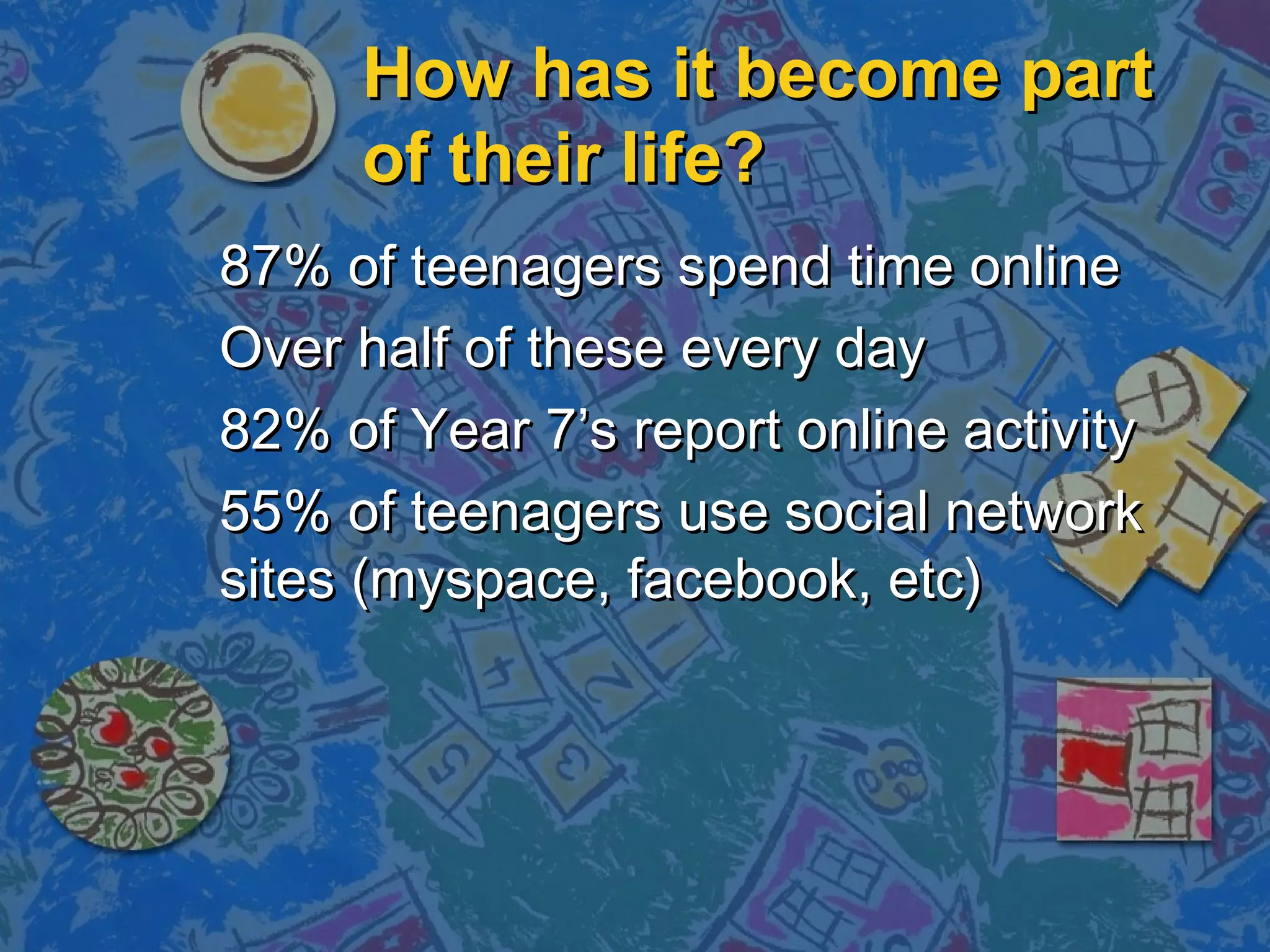 How has it become partHow has it become part
of their life?of their life?
87% of teenagers spend time online87% of teenagers spend time online
Over half of these every dayOver half of these every day
82% of Year 7’s report online activity82% of Year 7’s report online activity
55% of teenagers use social network55% of teenagers use social network
sites (myspace, facebook, etc)sites (myspace, facebook, etc)
 