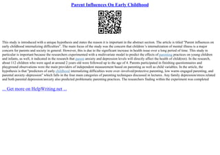 Parent Influences On Early Childhood
This study is introduced with a unique hypothesis and states the reason it is important in the abstract section. The article is titled "Parent influences on
early childhood internalizing difficulties". The main focus of the study was the concern that children 's internalization of mental illness is a major
concern for parents and society in general. However, this is due to the significant increase in health issue over a long period of time. This study in
particular is important because the researchers experimented with a multivariate model to predict the effects of parenting practices on young children
and infants, as well, it indicated in the research that parent anxiety and depression levels will directly affect the health of child(ren). In the research,
about 112 children who were aged at around 2 years old were followed up to the age of 4. Parents participated in finishing questionnaires and
playground observations were the main providers of independent measurement based on parenting as well as child variables. In the article, the
hypothesis is that "predictors of early childhood internalizing difficulties were over–involved/protective parenting, low warm–engaged parenting, and
parental anxiety–depression" which falls in the four main categories of parenting techniques discussed in lectures. Any family depression/stress related
and both parental depression/anxiety also predicted problematic parenting practices. The researchers finding within the experiment was completed
... Get more on HelpWriting.net ...
 