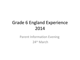 Grade 6 England Experience
2014
Parent Information Evening
24th
March
 