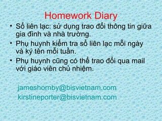 Homework Diary
• Sổ liên lạc: sử dụng trao đổi thông tin giữa
gia đình và nhà trường.
• Phụ huynh kiểm tra sổ liên lạc mỗi ngày
và ký tên mỗi tuần.
• Phụ huynh cũng có thể trao đổi qua mail
với giáo viên chủ nhiệm.
jameshornby@bisvietnam.com
kirstineporter@bisvietnam.com
 