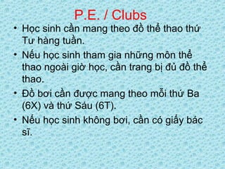 P.E. / Clubs
• Học sinh cần mang theo đồ thể thao thứ
Tư hàng tuần.
• Nếu học sinh tham gia những môn thể
thao ngoài giờ học, cần trang bị đủ đồ thể
thao.
• Đồ bơi cần được mang theo mỗi thứ Ba
(6X) và thứ Sáu (6T).
• Nếu học sinh không bơi, cần có giấy bác
sĩ.
 