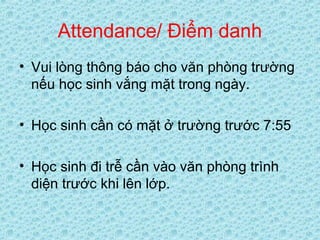 Attendance/ Điểm danh
• Vui lòng thông báo cho văn phòng trường
nếu học sinh vắng mặt trong ngày.
• Học sinh cần có mặt ở trường trước 7:55
• Học sinh đi trễ cần vào văn phòng trình
diện trước khi lên lớp.
 